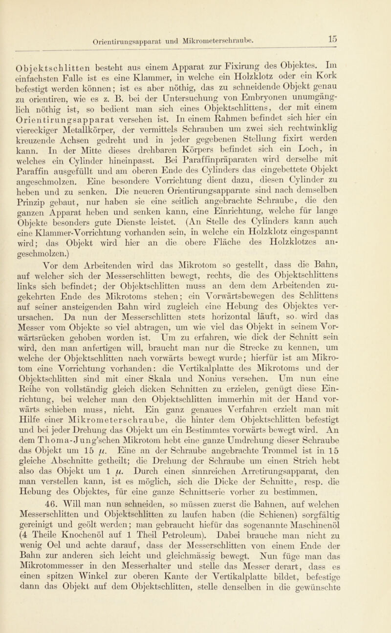 Orientiriincfsapparat und Mikrometerschraube. Objektschlitten besteht aus einem Apparat zur Fiximng des Objektes. Im einfachsten Falle ist es eine Klammer, in welche ein Holzklotz oder ein Kork befestigt werden können; ist es aber nöthig, das zu schneidende Objekt genau zu orientiren, wie es z. B. bei der Untersuchung von Embryonen unumgäng- lich nöthig ist, so bedient man sich eines Objektschlittens, der mit einem Orientirungsapparat versehen ist. In einem Rahmen befindet sich hier ein viereckiger Metallkörper, der vermittels Schrauben um zwei sich rechtwinklig kreuzende Achsen gedreht und in jeder gegebenen Stellung fixirt werden kann. In der Mitte dieses drehbaren Körpers befindet sich ein Loch, in welches ein Cylinder hineinpasst. Bei Paraffinprdparaten wird derselbe mit Paraffin ausgefüllt und am oberen Ende des Cylinders das eingebettete Objekt angeschmolzen. Eine besondere Vorrichtung dient dazu, diesen Cylinder zu heben und zu senken. Die neueren Orientirungsapparate sind nach demselben Prinzip gebaut, nur haben sie eine seitlich angebrachte Schraube, die den ganzen Apparat heben und senken kann, eine Einrichtung, welche für lange Objekte besonders gute Dienste leistet. (An Stelle des Cylinders kann auch eine Klammer-Vorrichtung vorhanden sein, in welche ein Holzklotz eingespannt wird; das Objekt wird hier an die obere Fläche des Holzklotzes an- geschmolzen.) Vor dem Arbeitenden wird das Mikrotom so gestellt, dass die Bahn, auf welcher sich der Messerschlitten bewegt, rechts, die des Objektschlittens links sich befindet; der Objektschlitten muss an dem dem Arbeitenden zu- gekehrten Ende des Mikrotoms stehen; ein Vorwärtsbewegen des Schlittens auf semer ansteigenden Bahn wird zugleich eine Hebung des Objektes ver- ursachen. Da nun der Messerschlitten stets horizontal läuft, so- wird das Messer vom Objekte so viel abtragen, um wie viel das Objekt in seinem Vor- wärtsrücken gehoben worden ist. Um zu erfahren, wie dick der Schnitt sein wird, den man anfertigen will, braucht man nur die Strecke zu kennen, um welche der Objektschlitten nach vorwärts bewegt wurde; hierfür ist am Mikro- tom eine Vorrichtung vorhanden: die Vertikalplatte des Mikrotoms und der Objektschlitten sind mit einer Skala und Konius versehen. Um nun eine Reihe von vollständig gleich dicken Schnitten zu erzielen, genügt diese Ein- richtung, bei welcher man den Objektschlitten immerhin mit der Hand vor- wärts schieben muss, nicht. Ein ganz genaues Verfahren erzielt man mit Hilfe einer Mikrometerschraube, die hinter dem Objektschlitten befestigt und bei jeder Drehung das Objekt um ein Bestimmtes vorwärts bewegt wird. An dem Thoma-Jung’schen Mikrotom hebt eine ganze Umdrehung dieser Schraube das Objekt um 15 Eine an der Schraube angebrachte Trommel ist in 15 gleiche Abschnitte getheilt; die Drehung der Schraube um einen Strich hebt also das Objekt um 1 (.i. Durch einen sinnreichen Arretirungsapparat, den man verstellen kann, ist es möglich, sich die Dicke der Schnitte, resp. die Hebung des Objektes, für eine ganze Schnittserie vorher zu bestimmen. 46. Will man nun schneiden, so müssen zuerst die Bahnen, auf Avelchen Messerschlitten und Objektschlitten zu laufen haben (die Schienen) sorgfältig gereinigt und geölt werden; man gebraucht hiefür das sogenannte ^laschinenöl (4 Theile Knochenöl auf 1 Theil Petroleum). Dabei brauche man nicht zu wenig Oel und achte darauf, dass der Messerschlitten von einem Ende der Bahn zur anderen sich leicht und gleichniässig bewegt. Nun füge man das Mikrotommesser in den Messerhalter und stelle das Messer derart, dass es einen spitzen Winkel zur oberen Kante der Vertikalplatte bildet, befestige dann das Objekt auf dem Objektschlitten, stelle denselben in die gewünschte
