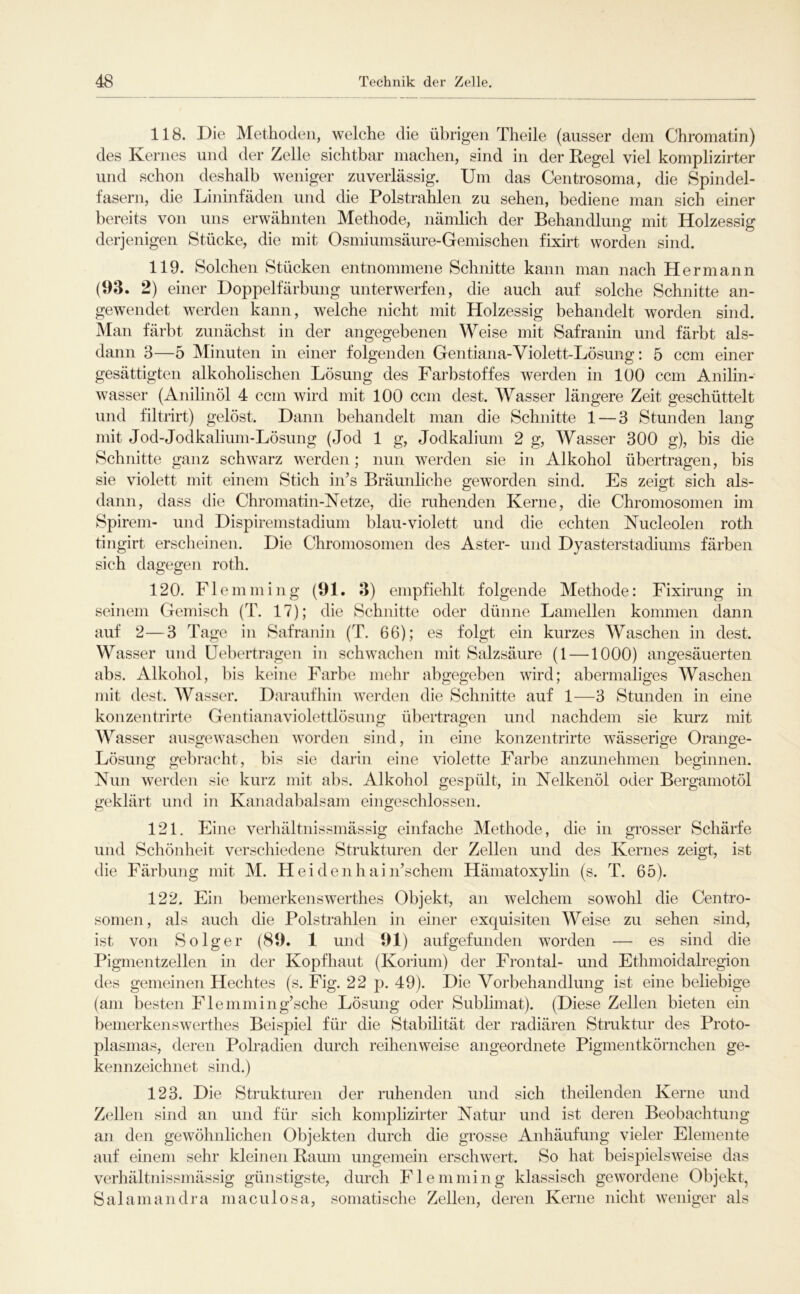 118. Die Methoden, welche die übrigen Theile (ausser dem Chromatin) des Kernes und der Zelle sichtbar machen, sind in der Regel viel komplizirter und schon deshalb weniger zuverlässig. Um das Centrosoma, die Spindel- fasern, die Lininfäden und die PolstraUen zu sehen, bediene man sich einer bereits von uns erwähnten Methode, nämlich der Behandlung mit Holzessig derjenigen Stücke, die mit Osmiumsäure-Gemischen fixirt worden sind. 119. Solchen Stücken entnommene Schnitte kann man nach Hermann (93. 2) einer Doppelfärbung unterwerfen, die auch auf solche Schnitte an- gewendet werden kann, welche nicht mit Holzessig behandelt worden sind. Man färbt zunächst in der angegebenen Weise mit Safranin und färbt als- dann 3—5 Minuten in einer folgenden Gentiana-Violett-Lösung: 5 ccm einer gesättigten alkoholischen Lösung des Farbstoffes werden in lüO ccm Anilin- wasser (Anilinöl 4 ccm wird mit 100 ccm dest. Wasser längere Zeit geschüttelt und filtrirt) gelöst. Dann behandelt man die Schnitte 1 — 3 Stunden lang mit Jod-Jodkalium-Lösung (Jod 1 g. Jodkaliuni 2 g, Wasser 300 g), bis die Schnitte ganz schwarz werden; nun werden sie in Alkohol übertragen, bis sie violett mit einem Stich in’s Bräunliche geworden sind. Es zeigt sich als- dann, dass die Chromatin-Netze, die ruhenden Kerne, die Chromosomen im Spirem- und Dispiremstadium blau-violett und die echten Nucleolen roth tingirt erscheinen. Die Chromosomen des Aster- und Dyasterstadiums färben sich dagegen roth. 120. Flemniing (91. 3) empfiehlt folgende Methode: Fixirung in seinem Gemisch (T. 17); die Schnitte oder dünne Lamellen koimnen dann auf 2—3 Tage in Safranin (T. 66); es folgt ein kurzes Waschen in dest. Wasser und üebertragen in schwachen mit Salzsäure (1 —1000) angesäuerten abs. Alkohol, liis keine Farbe mehr abgegeben wird; abermaliges Waschen mit dest. Wasser, Daraufliin werden die Schnitte auf 1—3 Stunden in eine konzentrirte Gentianaviolettlösung übertragen und nachdem sie kurz mit Wasser ausgewaschen worden sind, in eine konzentrirte wässerige Orange- Lösung gebracht, bis sie darin eine violette Farbe anzunehmen beginnen. Nun werden sie kurz mit abs. Alkohol gespült, in Nelkenöl oder Bergamotöl geklärt und in Kanadabalsam eingeschlossen. 121. Eine verhältnissmässig einfache Methode, die in grosser Schärfe und Schönheit verschiedene Strukturen der Zellen und des Kernes zeigt, ist die Färbung mit M. Heidenhain’schem Hämatoxylin (s. T. 65). 122. Ein bemerkenswerthes Objekt, an welchem sowohl die Centro- somen, als auch die Polstrahlen in einer exquisiten Weise zu sehen sind, ist von So lg er (89. 1 und 91) aufgefunden worden — es sind die Pigmentzellen in der Kopfhaut (Korium) der Frontal- und Ethmoidalregion des gemeinen Hechtes (s. Fig. 22 p. 49). Die Vorbehandlung ist eine beliebige (am besten Flemming’sche Lösung oder Sublimat). (Diese Zellen bieten ein bemerken swerthes Beispiel für die Stabilität der radiären Struktur des Proto- plasmas, deren Polradien durch reihenweise angeordnete Pigmentkörnchen ge- kennzeichnet sind.) 123. Die Strukturen der ruhenden und sich theilenden Kerne und Zellen sind an und für sich komplizirter Natur und ist deren Beobachtung an den gewöhnlichen Objekten durch die grosse Anhäufung vieler Elemente auf einem sehr kleinen Raum ungemein erschwert. So hat beispielsweise das verhältnissmässig günstigste, durch Fl emmin g klassisch gewordene Objekt, Salamandra maculosa, somatische Zellen, deren Kerne nicht weniger als