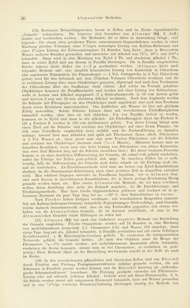 124. Bestimmte Beliandhmgsweisen lassen Grannhd ‘ walirnehmen. 3) in Zellen und im Kerne eigenthümliclie Die letzteren sind besonders von Alt mann (94, 2. Anfl.) studirt und beschrieben worden. Die Methoden, die er dabei in Anwendung bringt, sind folgende: Die einem eben getödteten Thiere entnommenen Organstückchen werden in einer Mischung gleicher Volumina einer 5/oigen wässerigen Lösung von Kalium-Bichromat und einer 2®/oigen Lösung der Ueberosmiumsäure 24 Stunden lang fixirt, dann in fliessendem Wasser mehrere Stunden gewaschen und successive mit Alkohol von 75®/o, 90®/o und lOO^/o behandelt. Dann wird in eine Mischung von Xylol 3 Th. und absolutem Alkohol 1 Th., dann in reines Xylol und aus diesem in Paraffin übertragen. Die in Paraffin eingeljetteten Stücke müssen nicht dicker wie 1—2 geschnitten werden. (Altmann klebt nach folgender INIethode auf: eine ziemlich konzentrirte Lösung von Kautschuk in Chlorofonn (das sogenannte Traumaticin der Pharmakopoe — 1 Vol. Guttapercha in 6 Vol. Chlorofonn gelöst) wird für den Gebrauch mit dem 25 fachen Volumen Chloroform verdünnt und die so verdünnte Lösung über einen Objektträger gegossen, abgetropft und nach dem Verdunsten des Chloroforms über der Gasflamme stark erhitzt. Auf solche im Vorrath gehaltene Objektträger kommen die Paraffinschnitte und werden mit einer Lösung von Schiessbauni- wolle in Aceton und Alkohol angepinselt (2 g Schiessbaumwolle in 50 ccm Aceton gelöst und hiervon 5 ccm mit 20 ccm absoluten Alkohol verdünnt). Nach dem Anpinseln werden die Schnitte mit Fliesspapier an den Objektträger stark angedrückt und luach dem Trocknen durch etwas Erwärmen angeschmolzen. Das Aufkleben mit Wasser ist hier mit gleichem Erfolg anwendbar. Solche Schnitte können dann mit verschiedenen Färbeflüssigkeiten behandelt werden, ohne dass sie sich abkleben. Um von Paraffin befreit zu werden, kommen sie in Xylol und dann in abs. Alkohol. Als Färbeflüssigkeit dient das Fuchsin S. (20 g Fuchsin S, werden in 100 ccm Anilinwasser gelöst). Von dieser Lösung bringt man einen Tlieil auf die Schnitte und erwärmt den Objektträger auf einer freien Flamme, sich seine Unterfläclie empfindlich heiss anfühlt und die Farbstoftlösung zu dampfen anfängt; hierauf lässt man abkühlen und spült mit Pikrinsäure (konz. alkoh. Pikrinsäure -f 2 Vol. Wasser) ab, dann giesst man eine neue Portion Pikrinsäure auf die Schnitte und erwärmt den Objektträger abermals stark ('/2 — 1 Minute). (Mitunter kommt man zu denselben Besultaten, wenn man eine kalte Lösung von Pikrinsäure von obiger Konzentra- tion etwa fünf INIinuten lang auf die Schnitte ein wirken lässt.) Bei dieser letzteren Procedur kommt es zu einer deutlichen Dillercnzirung der Granula, die scharf roth gefärbt erscheinen, wobei das Uebrige der Zellen grau-gelblich sicli zeigt. In einzelnen Fällen ist es noth- wendig, falls die Difi’crenzirnng der Grannla noch keine scharfe ist, die Fäi'bung noch ein- mal zu wiederholen. Als Einschlussmethodc wird man am besten von Xylol-Kanadabalsam absehen, da die Osmiumsäure-Schwärzung nach einer gewissen Zeit in demselben extrahirt wird. Man schliesst liingegen entweder im Paraffinum liquidum, wie es Altmann thut, oder nach Baum in unverdünntem Kanadabalsam, der ja durch geringe Erwärmung flüssig gemacht werden kann, ein. Eine zweite Altmann’sche Methode, die wir kurz erwähnen wollen, deren Ausübung aber mehr der Zukunft angehört, ist die Durchfrierungs- und Trocknungsmethode. Man lässt frische Organstückchen gefrieren und trocknet sie in ge- frorenem Zustande ein paar Tage lang b<^i ca. —30*^ C. über Schwefelsäure in vacuo. Nach Fischer liefern übrigens verdünnte, mit verschiedenen Beagentien (nament- lich mit Kalium-bichromat-Osmium) beliandelte Peptonlösungen Niederschläge, auch Granula, welche dadurch bemerkenswerth sind, dass sie den Farbstoffen gegenüber sich ebenso ver- halten wie die Altmann’schen Granula. Es ist darnach zweifelhaft, ob man in den Altmann’schen Granulis vitale Bildungen zu sehen hat. hat auch eine einfachere negative Methode zur Darstellung 125. Altmann (92, der Granula empfohlen. Frische Organstücke werden auf 24 Stunden in eine Mischung von molybdänsaurem Ammoniak 2,5, Chromsäure 0,25 und Wasser 100 eingelegt, dann einige Tage lang mit abs. Alkohol behandelt, in Paraffin geschnitten und mit einem beliebigen Kernfärbemittei, z. B. Hämatoxylin-Gentiana gefärbt. Es erscheinen die intragranulären Netzwerke gefärbt, die Granula farblos. (Je nach den Objekten muss die Menge der Chrorasäure variirt werden; mit molybdänsaurem Ammoniak allem behandelt, erscheinen die Kerne homogen, nimmt man zu viel Chromsäure, so erscheinen sie grob- netzig.) Diese Methode führt zu der Darstellung der Granula sowohl in der Zelle als auch im Kerne. 126. In den verschiedensten pflanzlichen nnd thierischen Zellen sind von Bütschli durch Fixation und Färbung Protoplasmastrukturen sichtbar gemacht worden, die mit Schäumen in Parallele gesetzt werden können und die Bütschli kurzveg als ,,mikiosko- pische Schaumstrukturen“ bezeichnet. Die Fixirung geschieht entweder mit Pikiinsäiiie- Lösung oder mit scliAvach jodirtem Alkohol. Gefärbt wird mit Eisen-IIämatoxylin, d. h. die Stücke werden zuerst mit essigsaurem Eisenoxyd behandelt, kurz mit W assei gevaseheii und in eine ^/2®Gigc vrässerige Iläinatoxylinlösung übertragen (analog der Methode von