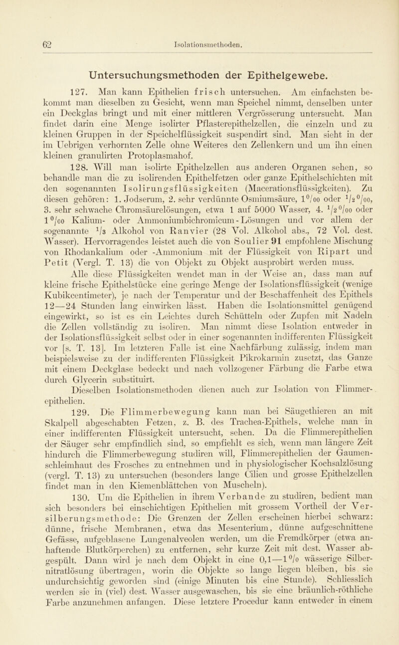 Untersuchungsmethoden der Epithelgewebe. 127. Man kann Epitlielien frisch untersuchen. Am einfachsten be- kommt man dieselben zu Gesicht, wenn man Speichel nimmt, denselben unter ein Deckglas bringt und mit einer mittleren Vergrösserung untersucht. Man findet darin eine Menge isolirter Pflasterepithelzellen, die einzeln und zu kleinen Gruppen in der Speichelflüssigkeit suspendirt sind. Man sieht in der im Uebrigen verhornten Zelle ohne Weiteres den Zellenkern und um ihn einen kleinen granulirten Protoplasmahof. 128. Mhll man isolirte Epithelzellen aus anderen Organen sehen, so behandle man die zu isohrenden Epithelfetzen oder ganze Epithelschichten mit den sogenannten Isolirungsflüssigkeiten (Macerationsflüssigkeiten). Zu diesen gehören: 1. Jodserum, 2. sehr verdünnte Osmiumsäure, l*^/oo oder V2®/oo, 3. sehr schwache Chromsäurelösungen, etwa 1 auf 5000 Wasser, 4. ^/2*^/oo oder 1 ®/oo Kalium- oder Ammoniumbichromicum - Lösungen und vor allem der sogenannte Alkohol von Ran vier (28 Vol. xUkohol abs., 72 Vol. dest. AVasser). Hervorragendes leistet auch die von SoulierOl empfohlene Mischung von Rhodankalium oder -Ammonium mit der Flüssigkeit von Ripart und Petit (Vergl. T. 13) die von Objekt zu Objekt ausprobirt werden muss. Alle diese Flüssigkeiten wendet man in der lYeise an, dass man auf kleine frische Epithelstücke eine geringe Menge der Isolationsflüssigkeit (wenige Kul)ikcentimeter), je nach der Temperatur und der Beschaffenheit des Epithels 12—24 Stunden lang einwirken lässt. Haben die Isolationsmittel genügend eingewirkt, so ist es ein Leichtes durch Schütteln oder Zupfen mit Nadeln die Zellen vollständig zu isoliren. IMan nimmt diese Isolation entweder in der Isolationsflüssigkeit selbst oder in einer sogenannten indifferenten Flüssigkeit vor |s. T. 13|. Im letzteren Falle ist eine Nachfärbung zulässig, indem man beispielsweise zu der indifferenten Flüssigkeit Pikrokarmin zusetzt, das Ganze mit einem Deckglase bedeckt und nach vollzogener Färbung die Farbe etwa durch Glycerin substituirt. Dieselben Isolationsmethoden dienen auch zur Isolation von Flimmer- epithelien. 129. Die Flimmerbewegung kann man bei Säugethieren an mit Skalpell abgeschabten Fetzen, z. B. des Trachea-Epithels, welche man in einer indifferenten Flüssigkeit untersucht, sehen. Da die Flimmerepithelien der Säuger sehr empfindlich sind, so empfiehlt es sich, wenn man längere Zeit hindurch die Flinnnerbewegung studiren will, Flimmerepithelien der Gaumen- schleimhaut des Frosches zu entnehmen und in physiologischer Kochsalzlösung (vergl. T. 13) zu untersuchen (besonders lange Cilien und grosse Epithelzellen findet man in den Kiemenblättchen von Muscheln). 130. Um die Epitlielien in ihrem Verbände zu studiren, bedient man sich besonders bei einschichtigen Epitlielien mit grossem Vortheil der Ver- silberungsmethode: Die Grenzen der Zellen erscheuien hierbei schwarz: dünne, frische Membranen, etwa das Mesenterium, dünne aufgeschnittene Gefässe, aufgeblasene Lungenalveolen werden, um die Fremdkörper (etwa an- haftende Blutköi’perchen) zu entfernen, sehr kurze Zeit mit dest. AVasser ab- gespült. Dann wird je nach dem Objekt in eine 0,1—l^/o wässerige Silber- nitratlösung übertragen, worin die Objekte so lange liegen bleiben, bis sie undurchsichtig geworden sind (einige Minuten bis eine Stunde). Schliesslich werden sie in (viel) dest. AYasser ausgewaschen, bis sie eine brännlich-röthliche Farbe anzunehmen anfangen. Diese letztere Procedur kann entweder in einem