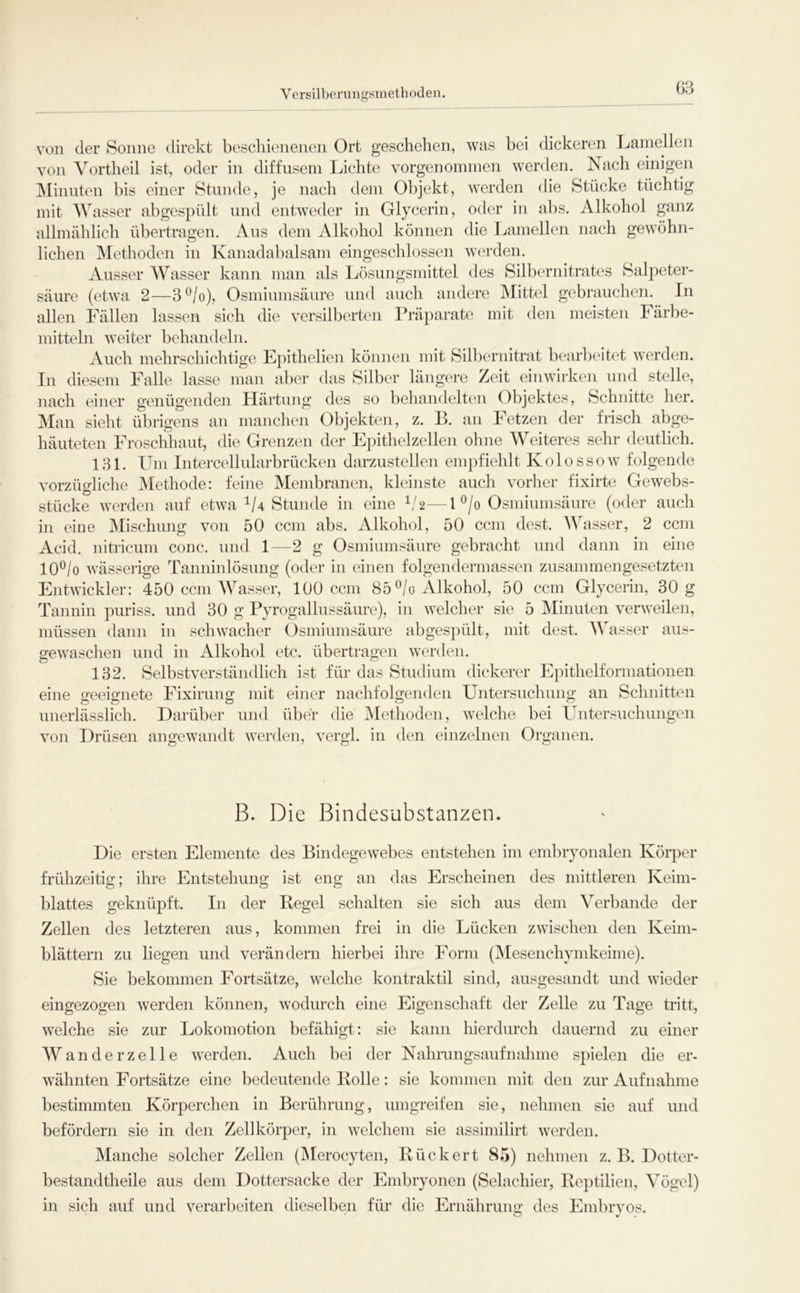 Versill)erungsmethoden. von der Sonne direkt bescliienenen Ort geschehen, was bei dickeren Lainellen von A^ortheil ist, oder in diffusem Lichte vorgenoininen werden. Nach einigen Minuten bis einer Stunde, je nach dem Objekt, werden die Stiicke tüchtig mit Wasser abgespült und entweder in Glycerin, oder in abs. Alkohol ganz allmählich übertragen. Aus dem Alkohol können die Lamellen nach gewöhn- lichen Methoden in Kanadabalsam eingeschlossen werden. Ausser Wasser kann man als Lösungsmittel des Silbernitrates Salpeter- säure (etwa 2—3^/o), Osmiumsäure und auch andere Mittel gebrauclien. In allen Fällen lassen sich die versilberten Präparate mit den meisten lärbe- mitteln weiter behandeln. Auch mehrschichtige Epithelien können mit Silbernitrat bearl)eit(‘t werden. In diesem Falle lasse man aber das Silber längere Zeit einwirken und stelle, nach einer genügenden Härtung des so behandelten Objektes, Schnitte her. Man sieht übrigens an manchen Objekten, z. P. an hetzen der frisch abge- häuteten Froschhaut, die Grenzen der Epithelzellen ohne Weiteres sehr deutlich. 131. Um Intercellularbrücken darzustellen empfiehlt Kolossow folgende vorzügliche Methode: feine Membranen, kleinste auch vorher fixirte Gewebs- stücke werden auf etwa ^4 Stunde in eine bA—U/o Osminmsänre (oder auch eine Mischung von 50 ccm abs. Alkohol, 50 ccm dest. Wasser, 2 ccm in Acid. nitricum conc. und 1 —2 g Osmiumsänre gebracht und dann in eine lO^/o wässerige Tanninlösung (oder in einen folgendermassen zusammengesetzten Entwickler: 450 ccm AVasser, 100 ccm 85 ^/o Alkohol, 50 ccm Glycerin, 30 g Tannin puriss. und 30 g Pyrogallussäure), in welcher sie 5 MinuUm verweilen, müssen dann in schwacher Osmiumsäure abgespült, mit dest. Wasser aus- gewaschen und in Alkohol etc. übertragen werden. 132. Selbstverständlich ist für das Studium dickerer Epithelformationen eine geeignete Fixirung mit einer nachfolgenden Untersuchung an Schnitten unerlässlich. Darüber und über die Alethoden, welche bei Untersuchungen von Drüsen angewandt werden, vergl. in den einzelnen Organen. B. Die Bindesubstanzen* Die ersten Elemente des Bindegewebes entstehen im embryonalen Körjier frühzeitig; ihre Entstehung ist eng an das Erscheinen des mittleren Keim- blattes geknüpft. In der Regel schalten sie sich aus dem A^erbande der Zellen des letzteren aus, kommen frei in die Lücken zwischen den Keim- blättern zu liegen und verändern hierbei ihre Form (^lesenchymkeime). Sie bekommen Fortsätze, wHche kontraktil sind, ausgesandt und wieder eingezogen werden können, wodurch eine Eigenschaft der Zelle zu Tage tritt, welche sie zur Lokomotion befähigt: sie kann hierdurch dauernd zu einer AA^ ander zelle werden. Auch bei der Nahrungsaufnahme spielen die er- wähnten Fortsätze eine bedeutende Rolle: sie kommen mit den zur Aufnahme bestimmten Körperchen in Berührung, umgreifen sie, nehmen sie auf und befördern sie in den Zellkörper, in welchem sie assimilirt werden. Manche solcher Zellen (Alerocyten, Rück er t 85) nehmen z. B. Dotter- bestandtheile aus dem Dottersacke der Embryonen (Selachier, Reptilien, A'ögel) in sich auf und verarbeiten dieselben für die Ernährung des Embryos.