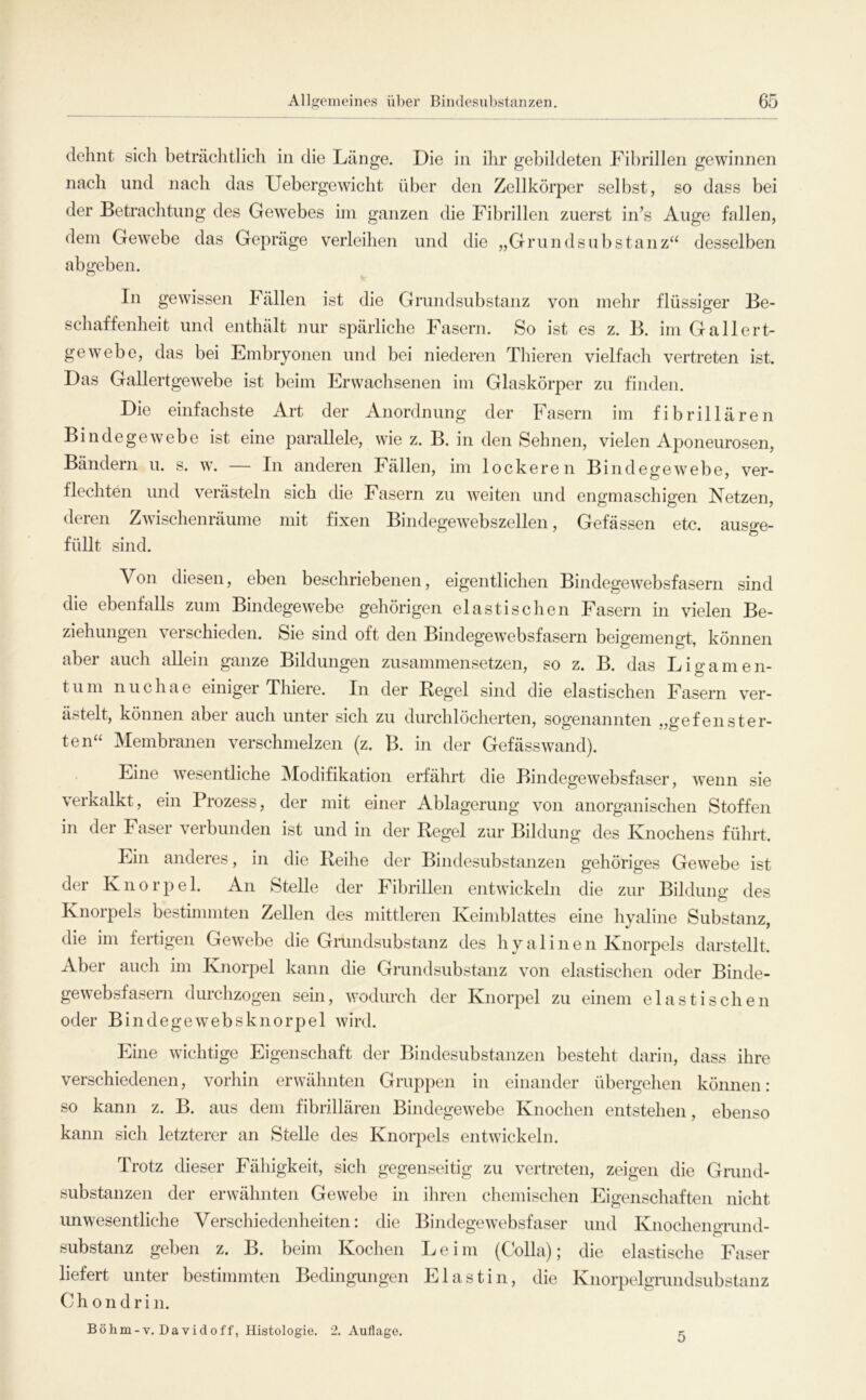 dehnt sich beträchtlich in die Länge. Die in ihr gebildeten Fibrillen gewinnen nach und nach das Uebergewicht über den Zellkörper selbst, so dass bei der Betrachtung des Gewebes iin ganzen die Fibrillen zuerst in’s Auge fallen, dem Gew^ebe das Gepräge verleihen und die „Grundsubstanz“ desselben abgeben. In gewissen Fällen ist die Grundsubstanz von mehr flüssiger Be- o schaffenheit und enthält nur spärliche Fasern. So ist es z. B. im Gallert- gewebe, das bei Embryonen und bei niederen Thieren vielfach vertreten ist. Das Gallertgewebe ist beim Erwachsenen im Glaskörper zu finden. Die einfachste Art der Anordnung der Fasern im fibrillären Bindegewebe ist eine parallele, wie z. B. in den Sehnen, vielen Aponeurosen, Bändern u. s. w. — In anderen Fällen, im lockeren Bindegewebe, ver- flechten und verästeln sich die Fasern zu weiten und engmaschigen Netzen, deren Zwischenräume mit fixen Bindegewebszellen, Gefässen etc. ausge- füllt sind. Von diesen, eben beschriebenen, eigentlichen Bindegewebsfasern sind die ebenfalls zum Bindegewebe gehörigen elastischen Fasern in vielen Be- ziehungen verschieden. Sie sind oft den Bindegewebsfasern beigemengt, können aber auch allein ganze Bildungen zusammensetzen, so z. B. das Ligamen- tum nuchae einiger Thiere. In der Regel sind die elastischen Fasern ver- ästelt, können aber auch unter sich zu durchlöcherten, sogenannten ,,gefenster- ten“ Membranen verschmelzen (z. B. in der Gefässwand). Eine wesentliche Modifikation erfährt die Bindegewebsfaser, wenn sie verkalkt, ein Prozess, der mit einer Ablagerung von anorganischen Stoffen in der Faser verbunden ist und in der Regel zur Bildung des Knochens führt. Ein anderes, in die Reihe der Bindesubstanzen gehöriges Gewebe ist der Knorpel. An Stelle der Fibrillen entwickeln die zur Bildung des Knorpels bestimmten Zellen des mittleren Keimblattes eine hyaline Substanz, die im fertigen Gewebe die Grundsubstanz des hyalinen Knorpels darstellt. Aber auch im Knorpel kann die Grundsubstanz von elastisclien oder Binde- gewebsfasern durchzogen sein, wodurch der Knorpel zu einem elastischen oder Bindegewebsknorpel wird. Eine wichtige Eigenschaft der Bindesubstanzen besteht darin, dass ihre verschiedenen, vorhin erwähnten Gruppen in einander übergehen können: so kann z. B. aus dem fibrillären Bindegewebe Knochen entstehen, ebenso kann sich letzterer an Stelle des Knorpels entwickeln. Trotz dieser Fähigkeit, sich gegenseitig zu vertreten, zeigen die Gnmd- substanzen der erwähnten Gewebe in ihren chemisclien Eigenschaften nicht imwesentliche Verschiedenheiten: die Bindegewebsfaser und KnochenoTund- substanz geben z. B. beim Kochen Leim (Colla); die elastisclie Faser liefert unter bestimmten Bedingungen Elastin, die Knorpelgrundsubstanz 0 h 0 n d r i n. Böhm-V. Davidoff, Histologie. 2. Auflage. 5