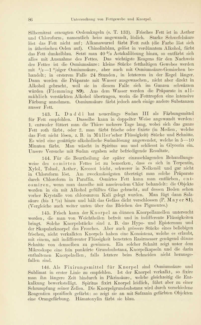 Silbernitrat erzeugten Oedemkngeln (s. T. 138). Frisches Fett ist in Aether und Chloroform, namentlich heiss angewandt, löslich. Starke Schwefelsäure löst das Fett nicht auf; Alkanawurzel färbt Fett roth (die Farbe löst sich in ätherischen Oelen auf). Chinolinblau, gelöst in verdünntem Alkohol, färbt das Fett dunkelblau. Setzt man 40 ^/o Aetzkalilösung hinzu, so entfärbt sich alles mit Ausnahme des Fettes. Das wichtigste Reagens für den Nachweis des Fettes ist die Osmiumsäure: kleine Stücke fetthaltigen Gewebes werden mit ^/2—1 ^/oiger Osmiumsäure, aber auch mit Osmiumsäure-Gemischen be- handelt; in ersterem Falle 24 Stunden, in letzterem in der Regel länger. Dann werden die Präparate mit Wasser ausgewaschen, nicht aber direkt in Alkohol gebracht, weil sie in diesem Falle sich im Ganzen schwärzen würden (Flemming 89). Aus dem Wasser werden die Präparate in all- mählich verstärkten Alkohol übertragen, worin die Fetttropfeii eine intensive Färbung annehmen. Osmiumsäure färbt jedoch auch einige andere Substanzen ausser Fett. 143. L. D a d d i hat neuerdings Sudan III als Fäi-bungsmittel für Fett empfohlen. Dasselbe kann in doppelter Weise angewandt werden: 1. entweder füttert man die Thiere mehrere Tage lang, wobei sich das ganze Fett roth färbt, oder 2. man färbt frische oder fixirte (in Medien, welche das Fett nicht lösen, z. B. in Müller’scher Flüssigkeit) Stücke und Schnitte. Es wird eine gesättigte alkoholische Sudanlösung angewendet, welche in 5 —10 Minuten färbt. Man wäscht in Spiritus aus und schliesst in Glycerin ein. Unsere Versuche mit Sudan ergaben sehr befriedigende Resultate. 144. Für die Beurtheilung der später einzuschlagenden Behandlungs- weise des osmirten Fettes ist zu bemerken, dass es sich in Terpentin, Xylol, Toluol, Aether, Kreosot leicht, schwerer in Nelkenöl und gar nicht in Chloroform löst. Am zweckmässigsten überträgt man solche Präparate durch Chloroform in Paraffin. Osmirtes Fett kann man entfärben, ent- osmiren, wenn man dasselbe mit nascirendem Chlor behandelt: die Objekte werden in ein mit Alkohol gefülltes Glas gebracht, auf dessen Boden schon vorher Krystalle von chlorsaurem Kali gelegt wurden. Man fügt dann Salz- säure (bis 1 ^/o) hinzu und hält das Gefäss dicht verschlossen (P. Mayer 81). (Vergleiche auch weiter unten über das Bleichen des Pigmentes.) 145. Frisch kann der Knorpel an dünnen Knorpellamellen untersucht werden, die man von AYeichtheilen befreit und in indifferente Flüssigkeiten bringt. Solche Knorpelstücke sind z. B. das Hypo- und Episternum und der Skapularknoi-pel des Frosches. Aber auch grössere Stücke eines beliebigen frischen, nicht verkalkten Knorpels haben eine Konsistenz, welche es erlaubt, mit einem, mit indifferenter Flüssigkeit benetzten Rasirmesser genügend dünne Schnitte von demselben zu gewinnen. Ein solcher Schnitt zeigt unter dem Mikroskope eine fein punktirte Grund Substanz, Knorpelkapseln und die darin enthaltenen Knorpelzellen, falls letztere beim Schneiden nicht herausge- fallen sind. 146. Als Fixirungsmittel für Knorpel sind Osmiumsäure und Sublimat in erster Linie zu empfehlen. Ist der Knorpel verkalkt, so fixire man ihn längere Zeit hindurch in Pikrinsäure, welche gleichzeitig die Ent- kalkung bewerkstelhgt. Spiritus fixirt Knorpel leidlich, führt aber zu einer Schrumpfung seiner Zellen. Die Knorpelgrundsubstanz wird durch verschiedene Reagentien spezifisch gefärbt: so zeigt sie an mit Safranin gefärbten Objekten eine Orangefärbung. Hämatoxylin färbt sie blau.