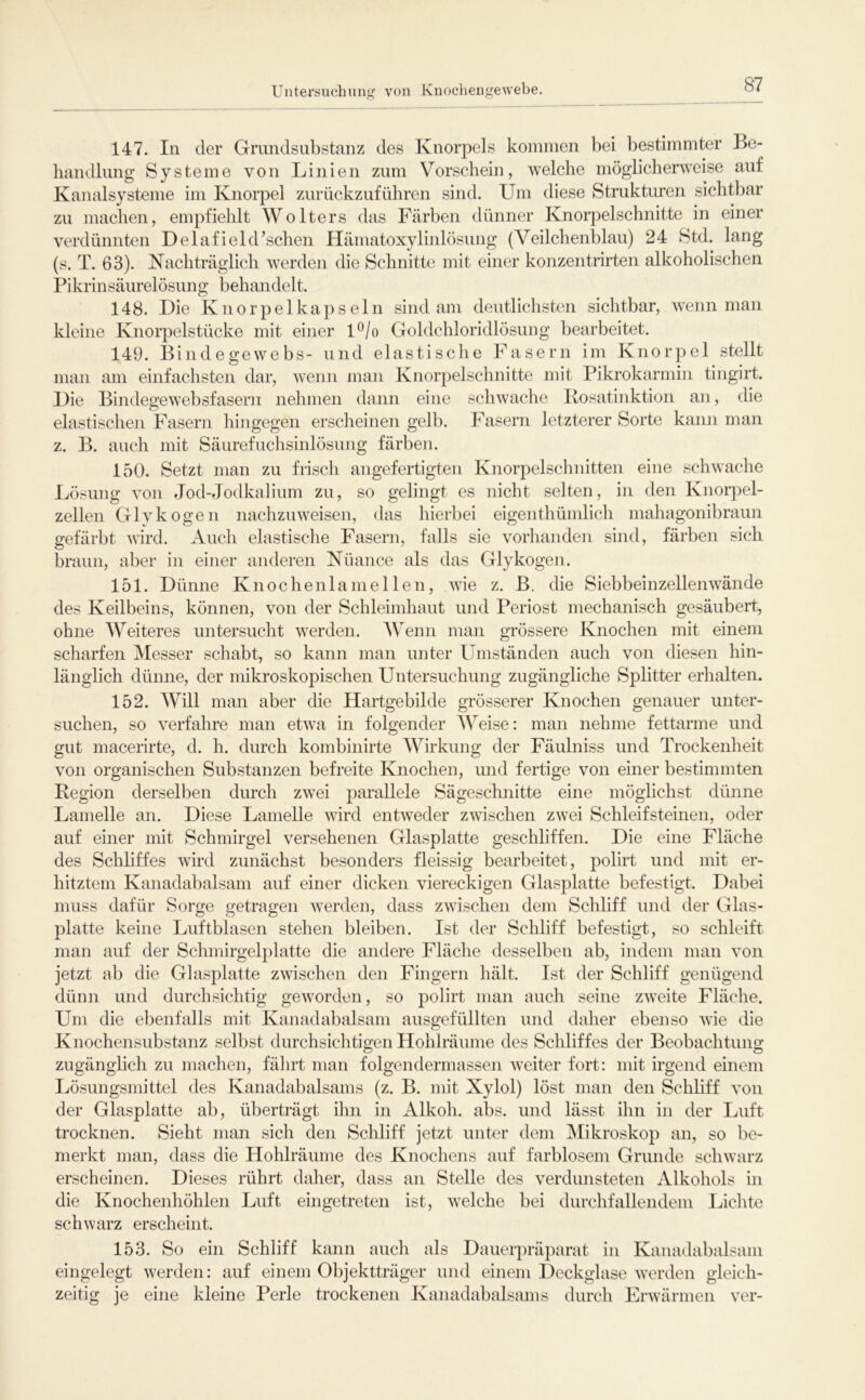 Untersuchung von Kuochengewebe. 147. In der Grundsubstanz des Knorpels kommen Itei bestimmter Be- handlung Systeme von Linien zum Vorschein, welche möglichertveise auf Kanalsysteme im Knorpel zurückzuführen sind. Um diese Strukturen sichtbar zu machen, empfiehlt Wolters das Färben dünner Knoq^elschnitte in einer verdünnten Delafield’schen Hämatoxylinlösung (Veilchenblau) 24 Std. lang (s. T. 63). Nachträglich werden die Schnitte mit einer konzentrirten alkoholischen Pikrinsäurelösung behandelt. 148. Die Knorpelkapsein sind am deutlichsten sichtbar, wenn man kleine Knorpelstücke mit einer l^/o Goldchloridlösung bearbeitet. 149. Bindegewebs- und elastische Fasern im Knorpel stellt man am einfachsten dar, wenn man Knorpelschnitte mit Pikrokarmin tingirt. Die Bindegewebsfasern nehmen dann eine schwache Kosatinktion an, die elastischen Fasern hingegen erscheinen gelb. Fasern letzterer Sorte kann man z. B. auch mit Säurefuchsinlösung färben. 150. Setzt man zu friscli angefertigten Knorpelschnitten eine schwache Lösung von Jod-Jodkalium zu, so gelingt es nicht selten, in den Knorpel- zellen Glvkogen nachzuweisen, das hierbei eigenthümlich mahagonibraun gefärbt wird. Auch elastische Fasern, falls sie vorhanden sind, färben sich braun, aber in einer anderen Nüance als das Glykogen. 151. Dünne Knochenlamellen, wie z. B. die Siebbeinzellenwände des Keilbeins, können, von der Schleimhaut und Periost mechanisch gesäubert, ohne Weiteres untersucht werden. Wenn man grössere Knochen mit einem scharfen iNIesser schabt, so kann man unter Umständen auch von cUesen hin- länglich dünne, der mikroskopischen Untersuchung zugängliche Splitter erhalten. 152. Will man aber die Hartgebilde grösserer Knochen genauer unter- suchen, so verfahre man etwa in folgender Weise: man nehme fettarme und gut macerirte, d. h. durch kombinirte Wirkung der Fäulniss und Trockenheit von organischen Substanzen befreite Knochen, und fertige von einer bestimmten Region derselben durch zwei parallele Sägeschnitte eine möglichst dünne Lamelle an. Diese Lamelle wird entweder zwischen zwei Schleifsteinen, oder auf einer mit Schmirgel versehenen Glasplatte geschliffen. Die eine Fläche des Schliffes wird zunächst besonders fleissig bearbeitet, polirt und mit er- hitztem Kanadabalsam auf einer dicken viereckigen Glasplatte befestigt. Dabei muss dafür Sorge getragen werden, dass zwischen dem Schliff und der Glas- platte keine Luftblasen stehen bleiben. Ist der Schliff befestigt, so schleift man auf der Schmirgelplatte die andere Fläche desselben ab, indem man von jetzt ab die Glasplatte zwischen den Fingern hält. Ist der Schliff genügend dünn und durchsichtig geworden, so polirt man auch seine zweite Fläche. Um die ebenfalls mit Kanadabalsani ausgefüllten und daher ebenso wie die Knochensubstanz selbst durchsichtigen Hohlräume des Schliffes der Beobachtung zugänglich zu machen, fährt man folgendermassen Aveiter fort: mit irgend einem Lösungsmittel des Kanadabalsams (z. B. mit Xylol) löst man den Schliff Amn der Glasplatte ab, überträgt ihn in Alkoh. abs. und lässt ihn in der Luft trocknen. Sieht man sich den Schliff jetzt unter dem INIikroskop an, so be- merkt man, dass die Hohlräume des Knochens auf farblosem Grunde schwarz erscheinen. Dieses rührt daher, dass an Stelle des verdunsteten Alkohols in die Knochenhöhlen Luft eingetreten ist, Avelche bei durchfallendem Lichte schwarz erscheint. 153. So ein Schliff kann auch als Dauerpräparat in Kanadabalsam eingelegt werden: auf einem Objektträger und einem Deckglase Averden gleich- zeitig je eine kleine Perle trockenen Kanadabalsams durch ErAvärmen vor-