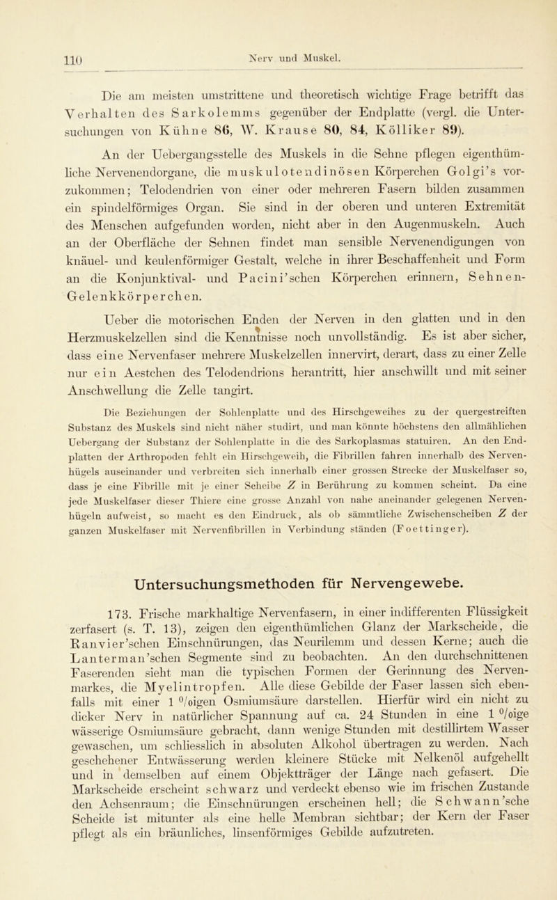 Nerv und Muskel. Die am meisten umstrittene und theoretisch wichtige Frage betrifft das Verhalten des Sarkolemms gegenüber der Endplatte (vergl. die Unter- suchungen von Kühne 8G, W. Krause 80, 84, Kölliker 89). An der Uebergangsstelle des Muskels in die Sehne pflegen eigenthüm- liche Kervenendorgane, die ninskulotendinösen Körperchen Golgi’s vor- zukommen; Telodendrien von einer oder mehreren Fasern bilden zusammen ein spindelförmiges Organ. Sie sind in der oberen und unteren Extremität des Menschen aufgefunden worden, nicht aber in den Augenmuskeln. Auch an der Oberfläche der Sehnen findet man sensible Nervenendigungen von knäuel- und keulenförmiger Gestalt, welche in ihrer Beschaffenheit und Form an die Konjunktival- und Pacini’sehen Körperchen erinnern, Sehnen- Gelenkkörperchen. Ueber die motorischen Enden der Nerven in den glatten und in den Herzmuskelzellen sind die Kenntnisse noch unvollständig. Es ist aber sicher, dass eine Nervenfaser mehrere Muskelzellen innervirt, derart, dass zu einer Zelle nur ein Aestchen des Telodendrions herantritt, hier anschwillt und mit seiner Anschwellung die Zelle tangirt. Die Bezieliimgen tler Sohlenplatte und des Hirschgeweihes zu der quergestreiften Substanz des Muskels sind nicht näher studirt, und man könnte höchstens den allmählichen Uebergang der Substanz der Sohlenplatte in die des Sarkoplasmas statuiren. An den End- platten der Arthroi)odeu fehlt ein Hirschgeweih, die Fibrillen fahren innerhalb des Nerven- hügels auseinander und verbreiten sich innerhalb einer grossen Strecke der Muskelfaser so, dass je eine Fibrille mit je einer Scheibe Z in Berührung zu kommen scheint. Da eine jede Muskelfaser dieser Thiere eine grosse Anzahl von nahe aneinander gelegenen Nerven- hügeln aufweist, so macht es den Eindruck, als ob sämmtliche Zwischenscheiben Z der ganzen Muskelfaser mit Xerventibrillen in Verbindung ständen (Foettinger). Untersuchungsmethoden für Nervengewebe. 173. Frische markhaltige Nervenfasern, in einer indifferenten Flüssigkeit zerfasert (s. T. 13), zeigen den eigenthümlichen Glanz der Markscheide, die K anvier’schen Einschnürungen, das Neurilemm und dessen Kerne; auch die Lauter manischen Segmente sind zu beobachten. An den durchschnittenen Faserenden sieht man die typischen Formen der Gerinnung des Nerven- markes, die Myelin tropfen. Alle diese Gebilde der Faser lassen sich eben- falls mit einer 1 ^/oigen Osmiumsäure darstellen. Hierfür wird ein nicht zu dicker Nerv in natürlicher Spannung auf ca. 24 Stunden in eine 1 ^/oige wässerige Osmiumsäure gebracht, dann wenige Stunden mit destillirtem Wasser gewaschen, um schliesslich in absoluten Alkohol übertragen zu werden. Nach geschehener Entwässerung werden kleinere Stücke mit Nelkenöl aufgehellt und in demselben auf einem Objektträger der Länge nach gefasert. Die Markscheide erscheint schwarz und verdeckt ebenso wie im frischen Zustande den Achsenraum; die Einschnürungen erscheinen hell; die Schwann’sche Scheide ist mitunter als eine helle Membran sichtbar; der Kern der Faser pflegt als ein bräunliches, linsenförmiges Gebilde aufzutreten.