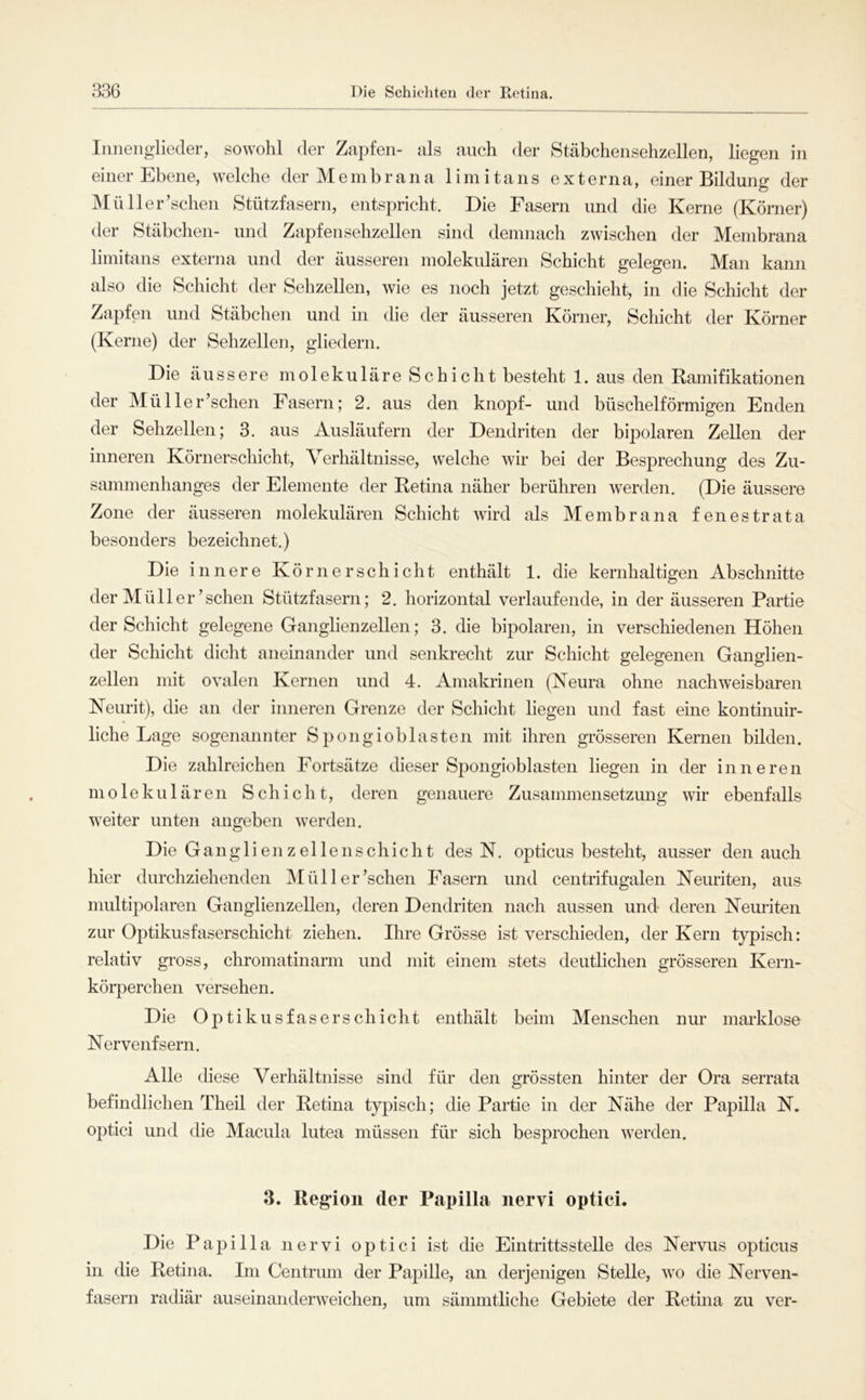Inneiiglieder, sowohl der Zapfen- als auch der Stäbchensehzellen, liegen in einer Ebene, welche der M e in b r a n a 1 i m i t a n s externa, einer Bildung der MüHerrschen Stützfasern, entspricht. Die Fasern und die Kerne (Körner) der Stäbchen- und Zapfensehzellen sind demnach zwischen der Membrana limitans externa und der äusseren molekulären Schicht gelegen. Man kann also die Schicht der Sehzellen, wie es noch jetzt geschieht, in die Schicht der Zapfen und Stäbchen und in die der äusseren Körner, Schicht der Körner (Kerne) der Sehzellen, gliedern. Die äussere molekuläre Schicht besteht 1. aus den Ramifikationen der Müller’schen Fasern; 2. aus den knöpf- und büschelförmigen Enden der Sehzellen; 3. aus Ausläufern der Dendriten der bipolaren Zellen der inneren Körnerschicht, Verhältnisse, welche wir bei der Besprechung des Zu- sammenhanges der Elemente der Retina näher berühren werden. (Die äussere Zone der äusseren molekulären Schicht wird als Membrana fenestrata besonders bezeichnet.) Die innere Körnerschicht enthält 1. die kernhaltigen Abschnitte der Müller’sehen Stützfasern; 2. horizontal verlaufende, in der äusseren Partie der Schicht gelegene Ganglienzellen; 3. die bipolaren, in verschiedenen Höhen der Schicht dicht aneinander und senkrecht zur Schicht gelegenen Ganglien- zellen mit ovalen Kernen und 4. Amakrinen (Keura ohne nachweisbaren Keurit), die an der inneren Grenze der Schiclit liegen und fast eine kontinuir- liche Lage sogenannter S pongioblasten mit ihren grösseren Kernen bilden. Die zahlreichen Fortsätze dieser Spongioblasten liegen in der inneren molekulären Schicht, deren genauere Zusammensetzung wir ebenfalls weiter unten angeben werden. Die Gangli en z el lens chicht des N. opticus besteht, ausser den auch hier durchziehenden INI ü 11 e r’schen Fasern und centrifugalen Neuriten, aus multipolaren Ganglienzellen, deren Dendriten nach aussen und deren Neuriten zur Optikusfaserschicht ziehen. Ihre Grösse ist verschieden, der Kern typisch: relativ gross, chromatinarm und mit einem stets deutlichen grösseren Kern- körperchen versehen. Die Optikusfaserschicht enthält beim Menschen nur markloso Nervenfsern. Alle diese Verhältnisse sind für den grössten hinter der Ora serrata befindlichen Theil der Retina typisch; die Partie in der Nähe der Papilla N, optici und die Macula lutea müssen für sich besprochen werden. 3. Region der Papilla nervi optici. Die Papilla nervi optici ist die Eintrittsstelle des Nervus opticus in die Retina. Im Centrum der Papille, an derjenigen Stelle, wo die Nerven- fasern radiär auseinanderweichen, um sämmtliche Gebiete der Retina zu ver-