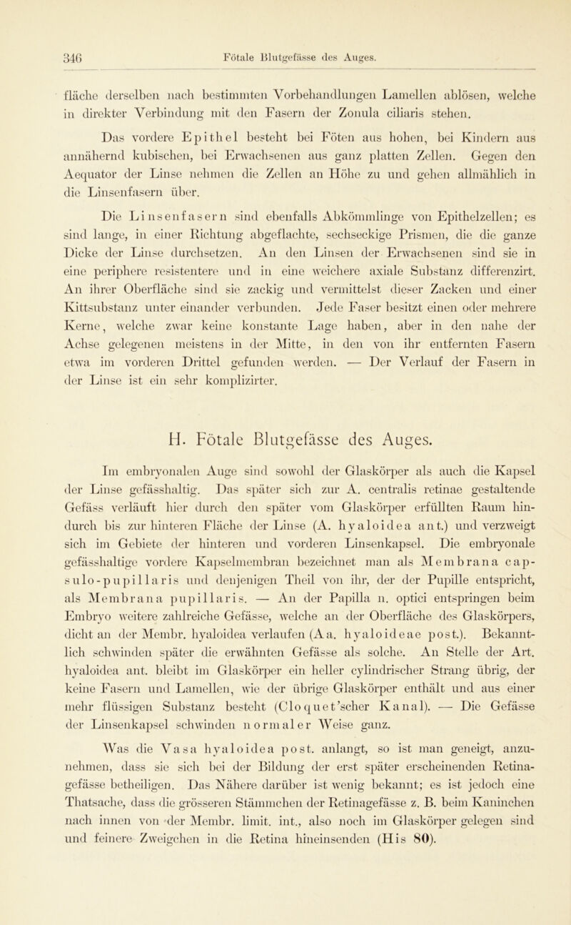 fläche derselben nach bestimmten Vorbehandlungen Lamellen ablosen, welche in direkter Verbindung mit den Fasern der Zonula ciliaris stehen. Das vordere Epithel besteht bei Föten aus hohen, bei Kindern aus annähernd kubischen, bei Erwachsenen aus ganz platten Zellen. Gegen den Aequator der Linse nehmen die Zellen an Höhe zu und gehen allmählich in die Linsenfasern über. Die Linsenfasern sind ebenfalls Abkömmlinge von Epithelzellen; es sind lange, in einer Richtung abgeflachte, sechseckige Prismen, die die ganze Dicke der Linse durchsetzen. An den Linsen der Erwachsenen sind sie in eine periphere resistentere und in eine weichere axiale Substanz differenzirt. An ihrer Oberfläche sind sie zackig und vermittelst dieser Zacken und einer Kittsubstanz unter einander verbunden. Jede Faser besitzt einen oder mehrere Kerne, welche zwar keine konstante Lage haben, aber in den nahe der Achse gelegenen meistens in der Mitte, in den von ihr entfernten Fasern etwa im vorderen Drittel gefunden werden. — Der Verlauf der Fasern in der Linse ist ein sehr komplizirter. H. Fötale Blutgefässe des Auges. Im embryonalen Auge sind sowohl der Glaskörper als auch die Kapsel der Linse gefässhaltig. Das später sich zur A. centralis retinae gestaltende Gefäss verläuft hier durch den später vom Glaskörper erfüllten Raum hin- durch bis zur hinteren Fläche der Linse (A. hyaloidea ant.) und verzweigt sich im Gebiete der hinteren und vorderen Linsenkapsel. Die embryonale gefässhaltige vordere Kapselmembran bezeichnet man als Membrana cap- sulo-pupillaris und denjenigen Theil von ihr, der der Pupille entspricht, als Membrana pupillaris. — An der Papilla n. optici entspringen beim Embryo weitere zahlreiche Gefässe, welche an der Oberfläche des Glaskörpers, dicht an der Membr. hyaloidea verlaufen (Aa. hyaloideae post.). Bekannt- lich schwinden später die erwähnten Gefässe als solche. An Stelle der Art. hyaloidea ant. bleibt im Glaskörper ein heller cylindrischer Strang übrig, der keine Fasern und Lamellen, wie der übrige Glaskörper enthält und aus einer mehr flüssigen Substanz besteht (Clo quet’scher Kanal). — Die Gefässe der Linsenkapsel schwinden normaler Weise ganz. Was die Vasa hyaloidea post, anlangt, so ist man geneigt, anzu- nehmen, dass sie sich bei der Bildung der erst später erscheinenden Retina- gefässe betheiligen. Das Nähere darüber ist wenig bekannt; es ist jedoch eine Thatsache, dass die grösseren Stämmchen der Retinagefässe z. B. beim Kaninchen nach innen von der Membr. limit. int., also noch im Glaskörper gelegen sind und feinere Zweigehen in die Retina hineinsenden (His 80).