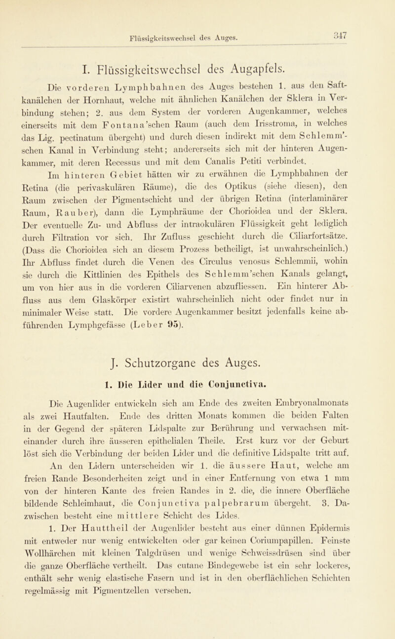 Flüssigkeitswechsel des Auges I. Flüssigkeitswechsel des Augapfels. Die vorderen Ly mph bahnen des Auges bestehen 1. aus den Saft- kanälchen der Hornhaut, welche mit ähnlichen Kanälchen der Sklera in Ver- bindung stehen; 2. aus dem System der vorderen Augenkammer, welches einerseits mit dem F ontana’schen Raum (auch dem Irisstroma, in welches das Lig. pectinatum übergeht) und durch diesen indirekt mit dem Schlemm- sehen Kanal in Verbindung steht; andererseits sich mit der hinteren Augen- kammer, mit deren Recessus und mit dem Canalis Petiti verbindet. Im hi nteren Gebiet hätten wir zai erwähnen die Lymphbahnen der Retina (die perivaskulären Räume), die des 02:>tikus (siehe diesen), den Raum zwischen der Pigmentschicht und der übrigen Retina (interlaminärer Raum, Räuber), dann die Lymphräume der Chorioidea und der Sklera. Der eventuelle Zu- und Abfluss der intraokulären blüssigkeit geht ledigbeh durch Filtration vor sich. Ihr Zufluss geschieht durch die Ciliarfortsätze. (Dass die Chorioidea sich an diesem Prozess betheiligt, ist unwahrscheinlich.) Ihi* Abfluss findet durch die Venen des Circulus venosus Schlemmii, wohin sie durch die Kittlinien des Epithels des Schlemm’schen Kanals gelangt, um von hier aus in die vorderen Ciliarvenen abzufliessen. Ein hinterer Ab- fluss aus dem Glaskörper existirt wahrscheinlich nicht oder findet nur in minimaler Weise statt. Die vordere Augenkammer besitzt jedenfalls keine ab- führenden Lymphgefässe (Leber 1)5). J. Schutzorgane des Auges. 1. Die Lider und die Conjuiietiva. Die Augenlider entwickeln sich am Ende des zweiten Embryonalmonats als zwei Hautfalten. Ende des dritten Monats kommen die beiden Falten in der Gegend der späteren Lidspalte zur Berührung und verwachsen mit- einander durch ihre äusseren e[)ithelialen Theile. Erst kurz vor der Geburt löst sich die Verbindung der bei<len Lider und die definitive Lidspalte tritt auf. An den Lidern unterscheiden Avir I. die äussere Haut, welche am freien Rande Besonderheiten zeigt und in einer Entfernung von etwa 1 mm von der hinteren Kante des freien Randes in 2. die, die innere Oberfläche bildende Schleimhaut, die Co n j u n c t i v a ]) a 1 p e b r a r u m übergeht. 3. Da- zwischen besteht eine mittlere Schiclit des Lides. 1. Der Hauttheil der Augenlider besteht aus einer dünnen Epidermis mit entweder nur wenig entwickelten oder gar keinen Coriumpapillen. Feinste AVollhärchen mit kleinen Talgdrüsen und wenige Schweissdrüsen sind über die ganze Oberfläche vertheilt. Das cutane BindegeAvebe ist ein sehr lockeres, enthält sehr Avenig elastische Fasern und ist in den oberflächlichen Schichten regelmässig mit Pigmentzellen versehen.