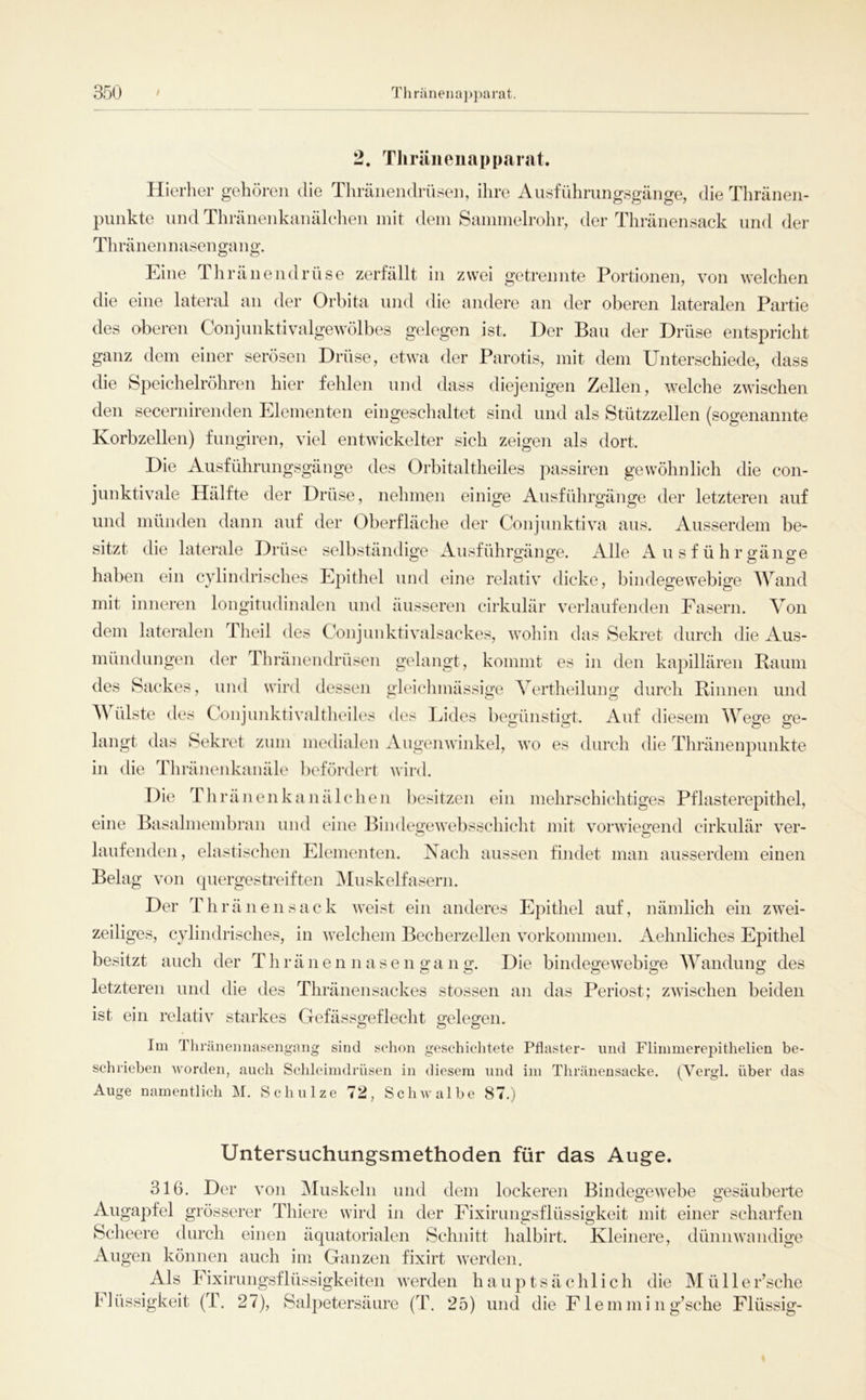 2. Thrüiienapparat. Hierher gehören die Tliränendrüsen, ihre Aiisführungsgänge, die Thränen- punkte und Thränenkanälchen mit dem Sammelrohr, der Thränensack und der Tlirä nenn äsen ga n g. Eine Thränendrüse zerfällt in zwei getrennte Portionen, von welchen die eine lateral an der Orbita und die andere an der oberen lateralen Partie des oberen Conjunktivalgewölbes gelegen ist. Der Bau der Drüse entspricht ganz dem einer serösen Drüse, etwa der Parotis, mit dem Unterschiede, dass die Speichelröhren hier fehlen und dass diejenigen Zellen, welche zwischen den secernirenden Elementen eingeschaltet sind und als Stützzellen (sogenannte Korbzellen) fungiren, viel entwickelter sich zeigen als dort. Die Ausführimgsgänge des Orbitaltheiles passiren gewöhnlich die con- jimktivale Hälfte der Drüse, nehmen einige Ausführgänge der letzteren auf und münden dann auf der Oberfläche der Conjunktiva aus. Ausserdem be- sitzt die laterale Drüse selbständige Ausführgänge. Alle Ausführgänge haben ein cylindrisches Epithel und eine relativ dicke, bindegewebige Wand mit inneren longitudinalen und äusseren cirkulär verlaufenden Fasern. Von dem lateralen Theil des Conjunktivalsackes, wohin das Sekret durch die Aus- mündungen der Thränendrüsen gelangt, kommt es in den kapillären Raum des Sackes, und wird dessen gleiclimässige Vertheilung durch Rinnen und V ülste des Conjunktivaltheiles des Lides begünstigt. Auf diesem Wege ge- langt das Sekret zum medialen Augenwinkel, wo es durch die Thränenpunkte in die Tliränenkauäle l)efördert wird. Die Thränenkanälchen besitzen ein mehrschichtiges Pflasterepithel, eine Basalmembran und eine Biiidegewebsschicht mit vorwiegend cirkulär ver- laufenden, elastischen Elementen. Nach aussen findet man ausserdem einen Belag von quergestreiften Muskelfasern. Der Th ränensack weist ein anderes Epithel auf, nämlich ein zwei- zeiliges, cylindrisches, in welchem Becherzellen Vorkommen. Aehnliches Epithel besitzt auch der T h r ä n e n n a s e n g a n g. Die bindegewebige AVandung des letzteren und die des Thränensackes stossen an das Periost; zwischen beiden ist ein relativ starkes Gefässgeflecht gelegen. Im Tliränemiasengmig sind selion geschichtete Pflaster- und Flimmerepithelien be- schrieben worden, auch Schleimdrüsen in diesem und im Thränensacke. (Vergl. über das Auge namentlich M. Schulze 72, Schwalbe 87.) Untersuchungsmethoden für das Auge. 316. Der von Aluskeln und dem lockeren Bindegewebe gesäuberte Augapfel grösserer Thiere wird in der Fixirungsflüssigkeit mit einer scharfen Scheere durch einen äquatorialen Schnitt halbirt. Kleinere, dünnwandige Augen können auch im Ganzen fixirt werden. Als Fixirungsflüssigkeiten werden hauptsächlich die Müller’sche Flüssigkeit (T. 27), Salpetersäure (T. 25) und die Flemmi ng’sche Flüssig-