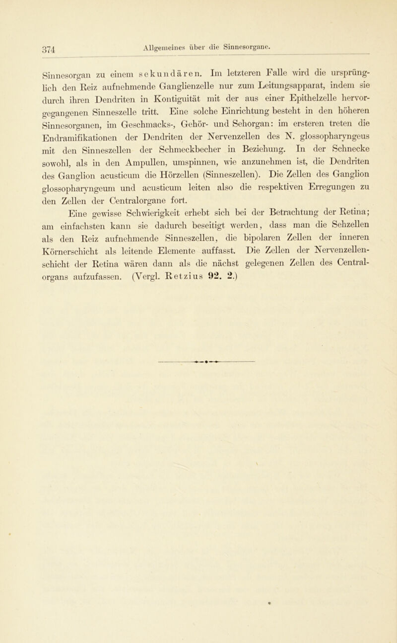 Sinnesorgan zu einem sekundären. Im letzteren Falle wird die ursprüng- lich den Reiz aufnehmende Ganglienzelle nur zum Leitungsapparat, indem sie durch ihren Dendriten in Kontiguität mit der aus einer Epithelzelle hervor- gegangenen Sinneszelle tritt. Eine solche Einrichtung besteht in den höheren Sinnesorganen, im Geschmacks-, Gehör- und Sehorgan: im ersteren treten die Endramifikationen der Dendriten der Nervenzellen des N. glossopharyngeus mit den Sinneszellen der Schmeckbecher in Beziehung. In der Schnecke sowohl, als in den Ampullen, umspinnen, wie anzunehmen ist, die Dendriten des Ganglion acusticum die Hörzellen (Sinneszellen). Die Zellen des Ganglion glossopharyngeum und acusticum leiten also die respektiven Erregungen zu den Zellen der Centralorgane fort. Eine gewisse Schwierigkeit erhebt sich bei der Betrachtung der Retina; am einfachsten kann sie dadurch beseitigt werden, dass man die Sehzellen als den Reiz aufnehmende Sinneszellen, die bipolaren Zellen der inneren Körnerschicht als leitende Elemente auffasst. Die Zellen der Nervenzellen- schicht der Retina wären dann als die nächst gelegenen Zellen des Central- organs aufzufassen. (Vergl. Retzius 92. 2.)