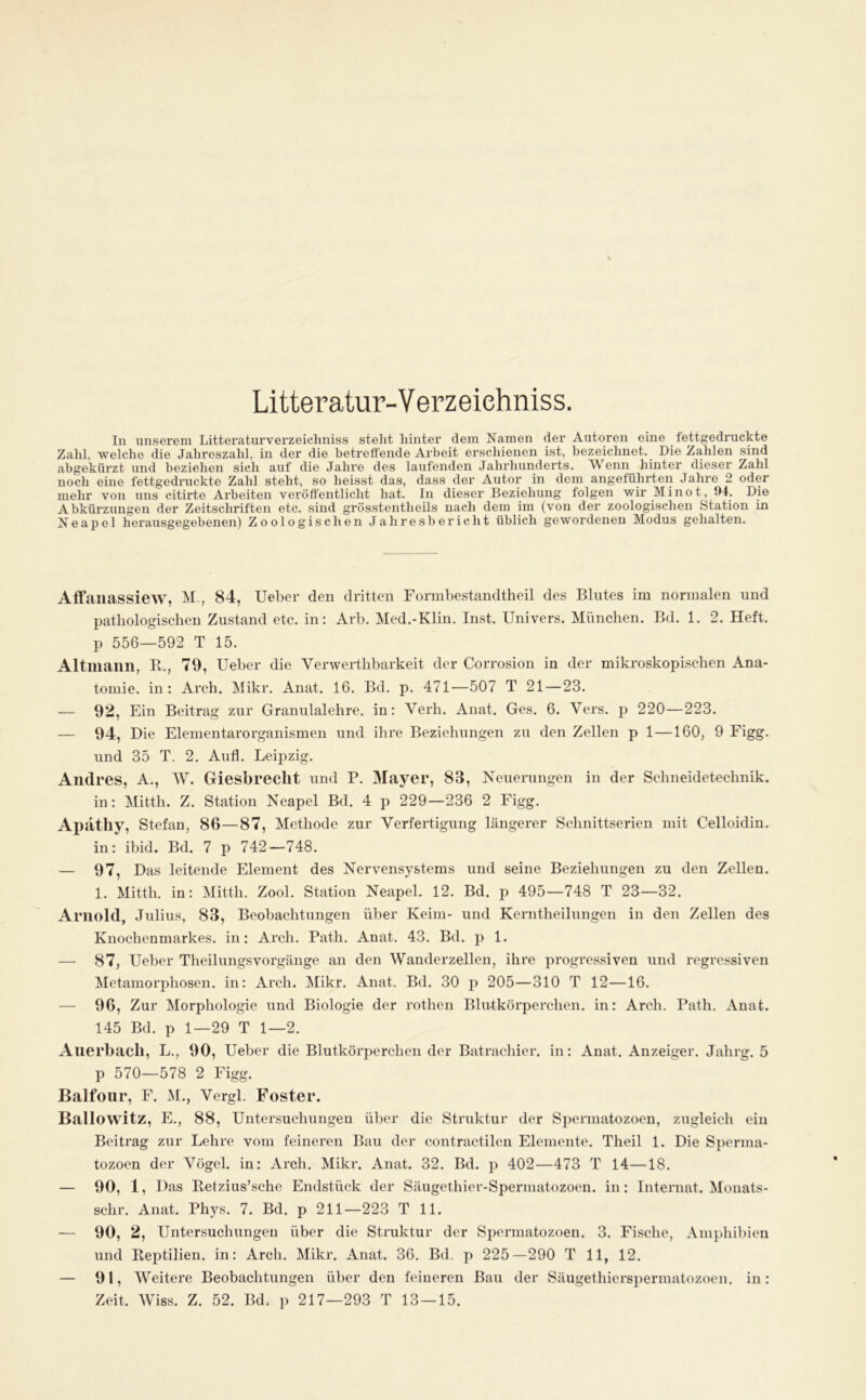 Litteratur-Verzeiehniss. In unsei’em Litteraturverzeiclmiss steht liinter dem Namen der Autoren eine fettgedruckte Zahl, welche die Jahreszahl, in der die betreffende Arbeit erschienen ist, bezeichnet. Die Zahlen sind abgekürzt und beziehen sich auf die Jahre des laxifenden Jahrhunderts. Wenn hinter dieser Zahl noch eine fettgedruckte Zahl steht, so heisst das, dass der Autor in dem angeführten Jahre 2 oder mehr von uns citirte Arbeiten veröffentlicht hat. In dieser Beziehung folgen wir Minot, Ü4. Die Abkürzungen der Zeitschriften etc. sind grösstentheils nach dem im (von der zoologischen Station in Neapel herausgegebenen) Zoologischen Jahresbericht üblich gewordenen Modus gehalten. Alfaiiassiew, M., 84, Ueber den dritten Formbestandtheil des Blutes im normalen und pathologischen Zustand etc. in: Arb. Med.-Klin. Inst. Univers. München. Ed. 1. 2. Heft, p 556—592 T 15. Altmann, B., 79, Ueber die Verwerthbarkeit der Corrosion in der mikroskopischen Ana- tomie. in: Areh. Mikr. Anat. 16. Bd. p. 471—507 T 21—23. — 92, Ein Beitrag zur Grannlalehre. in: Verb. Anat. Ges. 6. Vers, p 220—223. — 94, Die Elementarorganismen und ihre Beziehungen zu den Zellen p 1 —160, 9 Figg. und 35 T. 2. Aufl. Leipzig. Andres, A., W. Giesbrecllt und P. Mayer, 83, Neuernngen in der Schneidetechnik, in: Mitth. Z. Station Neapel Bd. 4 p 229—236 2 Figg. Apathy, Stefan, 86—87, Methode zur Verfertigung längerer Sclinittserien mit Celloidin. in: ihid. Bd. 7 p 742—748. — Das leitende Element des Nervensystems und seine Beziehungen zu den Zellen. 1. Mitth. in: Mitth. Zool. Station Neapel. 12. Bd. p 495—748 T 23—32. Arnold, Julius, 83, Beobachtungen über Keim- und Kerntheilnngen in den Zellen des Knochenmarkes, in: Arch. Path. Anat. 43. Bd. p 1. — 87, Ueber Theilungsvorgänge an den Wanderzellen, ihre progressiven und regressiven Metamorphosen, in: Arch. Mikr. Anat. Bd. 30 p 205—310 T 12—16. — 96, Zur Morphologie und Biologie der rothen Blutkörperchen, in: Arch. Path. Anat. 145 Bd. p 1—29 T 1—2. Auerbach, L., 90, Ueber die Blutkörperchen der Batrachier. in: Anat. Anzeiger. Jahrg. 5 p 570—578 2 Figg. Balfour, F. M., Vergl. Fester. Ballowitz, E., 88, Untersuchungen über die Struktur der Spermatozoen, zugleich ein Beitrag zur Lehre vom feineren Bau der contractilen Elemente. Theil 1. Die Spernia- tozoen der Vögel, in: Arch. Mikr. Anat. 32. Bd. p 402—473 T 14—18. — 90, 1, Das Ketzius’sche Endstück der Säugethier-Spermatozoeu. in: Internat. Mouats- schr. Anat. Phys. 7. Bd. p 211—223 T 11. — 90, 2, Untersuchungen über die Struktur der Spermatozoen. 3. Fische, Amphibien und Beptilien. in: Arch. Mikr. Anat. 36. Bd. p 225—290 T 11, 12. — 91, Weitere Beobachtungen über den feineren Bau der Säugethierspermatozoen, in: Zeit. Wiss. Z. 52. Bd. p 217—293 T 13—15.