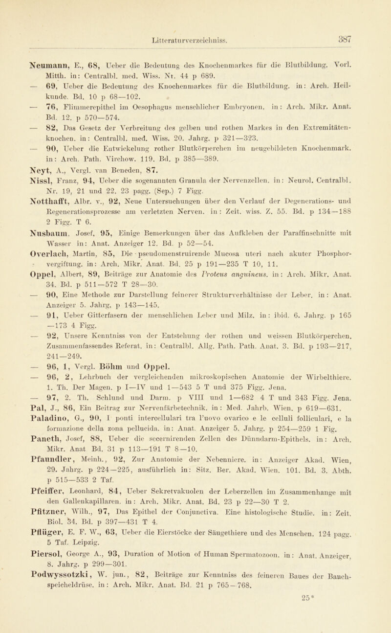 Neumailii, P]., 68, lieber die Bedeutung des Kuocheiitnarkes für die Blutbildung. Vorl. Mittli. in: Centralbl. med. Wiss. Nr. 44 p 689. — 69, Ueber die Bedeutung des Knochenmarkes für die Blutbildung, in: Arcli. Heil- kunde. Bd. 10 p 68 —102. ■— 76, Flimmerepithel im Oesophagus menschlicher Embryonen, in : Ar’ch. Mikr. Anat. Bd. 12. p 570—574. — 82, Das Gesetz der Verbreitung des gelben und rothen Markes in den Plxtremitäten- knochen. in: Centralbl. iiied. Wiss. 20. Jahrg. p 321—323. — 90, Ueber die Entwickelung rother Blutkr)rj)erchen im neugebildeten Knochenmark, in: Arch. Path. Virchow. 119. Bd. p 385—389. Neyt, A., Vergl. van Beneden, 87. Nissl, Pb’anz, 94, Ueber die sogenannten Granula der Nervenzellen, in: Neurol. Centralbl. Nr. 19, 21 und 22. 23 pagg. (Sep.) 7 Pügg. Notthafft, Albr. V., 92, Neue Untersuchungen über den Verlauf der Degencrations- und Regenerationsprozesse am verletzten Nerven, in : Zeit. wiss. Z. 55. Bd. p 134 —188 2 Figg. T 6. Nusbaillll, Josef, 95, Plinige Bemerkungen über das Aufkleben der Paraffinschnitte mit Wasser in: Anat. Anzeiger 12. Bd. j) 52—54. Overlacll, Martin, 85, Die • pseudomenstruirende lUucosa utcri nach akuter l^hosphor- vergiftung. in: Arch. Mikr. Anat. Bd. 25 p 191—235 T 10, 11. Opjtel, Albert, 89, Beiträge zur Anatomie des Proteus anguineus. in : Arch. Mikr. Anat. 34. Bd. p 511—572 T 28—30. — 90, Eine Methode zur Darstellung feinerer Strukturverhältnisse der Leber, in : Anat. Anzeiger 5. Jahrg. p 143—145, — 91, Ueber Gitterfasern der menschlichen Pjcber und Milz, in: ibid. 6. Jahrg. p 165 —173 4 Figg, — 92, Unsere Kenntniss von der Entstehung der rothen und Aveissen Blutkörperchen. Zusammenfassendes Referat, in: Centralbl, Allg. Ikith, Path. Anat. 3. Bd. p 193—217, 241—249. — 96, 1, Vergl. Böhm und Op])el. — 96, 2, I^ehrbuch der vergleichenden mikroskopischen Anatomie der Wirbelthiere, 1. Th, Der Magen, p I—IV und 1—543 5 T und 375 PJgg. Jena. — 97, 2. Th. Schlund und Darm, ja VIII und 1—682 4 T und 343 Figg, Jena. Pal, J., 86, Ein Beitrag zur Nervenfärbetechnik, in : Med. Jahrb. Wien, p 619—631. Paladine, G., 90, I ponti intercellulari tra Tuovo ovarico e le cclluli folliculari, e la formazione della zona pellucida. in: Anat. Anzeiger 5. Jahrg. p 254—259 1 P^ig. Paneth, Josef, 88, Ueber die sccernirenden Zellen des Dünndarm-Epithels, in: Arch. Mikr. Anat Bd. 31 p 113—191 T 8 — 10. Pfaundler, Meinh., 92, Zur Anatomie der Nebenniere, in: Anzeiger Akad. Wien, 29. Jahrg, p 224—225, ausführlich in: Sitz. Ber, Akad. Wien. 101. Bd. 3. Abth. p 515—533 2 Taf. Pfeilfer, Leonhard, 84, Ueber Sekretvakuolen der Leberzellen im Zusammenhänge mit den Gallenkapillaren, in : Arch. Mikr, Anat. Bd. 23 p 22—30 T 2. Pfitzner, Wilh., 97, Das Epithel der Conjunctiva. Eine histologische Studie, in: Zeit. Biol. 34. Bd. p 397—431 T 4. Pflüger, E. F. W., 63, Ueber die Eierstöcke der Säugethiere und des Menschen. 124 pagg. 5 Taf. Leipzig. Piersol, George A., 93, Duration of Motion of Human Spermatozoon, in: Anat. Auzeifer 8. Jahrg. p 299—301. Podwyssotzki, W. jun., 82, Beiträge zur Kenntniss des feiuereu Baues der Bauch- speicheldrüse. in: Arch. Mikr. Anat. Bd. 21 p 765 — 768. 25*
