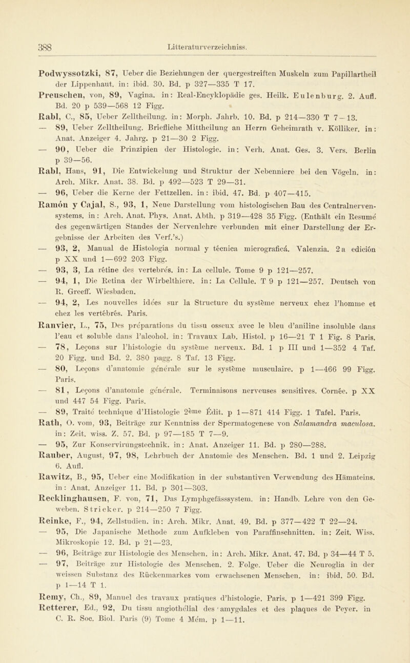Podwyssotzki, 87, Ueber die Beziehungeu der quergestreiften Muskeln zum Papillartheil der Lippenhaut, in: ibid. 30. Bd. p 327—335 T 17. Preiisclieil, von, 89, Vagina, in: Eeal-Encyklopädie ges. Heilk. Eulenburg. 2. Aufl. Bd. 20 p 539—568 12 Figg. Rabl, C., 85, Ueber Zelltheilung. in: Morph. Jahrb. 10. Bd. p 214—330 T 7 — 13. — 89, Ueber Zelltheilung. Briefliche Mittheilung an Herrn Geheimrath v. Kölliker. in: Anat. Anzeiger 4. Jahrg. p 21—30 2 Figg. — 90, Ueber die Prinzipien der Histologie, in: Verb. Anat. Ges. 3. Vers. Berlin p 39—56. Rabl, Hans, 91, Uie Entwickelung und Struktur der Nebenniere bei den Vögeln, in: Arch. Mikr. Anat. 38. Bd. p 492—523 T 29—31. — 96, Ueber die Kerne der Fettzellen, in: ibid. 47. Bd. p 407—415. Ramöil y Cajal, S., 93, 1, Neue Darstellung vom histologischen Bau des Centralnerven- systems. in: Arch. Anat. Phys. Anat. Abth. p 319—428 35 Figg. (Enthält ein Eesume des gegenwärtigen Standes der Nervenlehre verbunden mit einer Darstellung der Er- gebnisse der Arbeiten des Verf.’s.) — 93, 2, Manual de Histologia normal y tecnica micrograficä. Valenzia. 2 a edicion p XX und 1—692 203 Figg. — 93, 3, La retine des vertebre's. in: La cellule. Tome 9 p 121—257. — 94, 1, Die Eetina der Wirbelthiere. in: La Cellule. T 9 p 121—257. Deutsch von E. GreetF. Wiesljaden. — 94, 2, Les nouvelles ide'es sur la Structure du systöme nerveux chez Phomme et chez les vertebres. Paris. Ranvier, L., 75, Des pre'parations du tissu osseux avec le bleu d’aniline insoluble dans Peau et solul)le dans Palcohol. in: Travaiix Lab. Histol. p 16—21 T 1 Fig. 8 Paris. — 78, Le^ous sur Phistologie du Systeme nerveux. Bd. 1 p HI und 1—352 4 Taf. 20 Figg. und Bd. 2. 380 ]>agg. 8 Taf. 13 Figg. — 80, Legons d’anatomie generale sur le Systeme musculaire. p 1—466 99 Figg. Paris. — 81 , Legons d’anatomie generale. Terminaisons nerveuses sensitives. Cornöe. p XX und 447 54 Figg. Paris. — 89, Tratte tcchnique d’IIistologie 2eme I^dit. p 1 — 871 414 Figg. 1 Tafel. Paris. Rath, O. vom, 93, Beiträge zur Keuntniss der Spermatogenese von Salamandra maculosa. in: Zeit. wiss. Z. 57. Bd. p 97—185 T 7—9. — 95, Zur Konservirungstechnik. in: Anat. Anzeiger 11. Bd. p 280—288. Räuber, August, 97, 98, Lehrbuch der Anatomie des Menschen. Bd. 1 und 2. Leipzig 6. Aufl. Rawitz, B., 95, Ueber eine Modifikation in der substantiven Verwendung des Hämateins. in: Anat. Anzeiger 11. Bd. p 301—303. Recklinghausen, F. von, 71, Das Lymphgefässsystem. in: Handb. Lehre von den Ge- weben. Stricker, p 214—250 7 Figg. Reinke, F., 94, Zellstudien, in: Arch. Mikr. Anat. 49. Bd. p 377—422 T 22—24. — 95, Die Japanische Methode zum Aufkleben von Paraffinschnitten, in: Zeit. Wiss. Mikroskopie 12. Bd. p 21—23. — 96, Beiträge zur Histologie des Menschen, in: Arch. Mikr. Anat. 47. Bd. p 34—44 T 5. — 97, Beiträge zur Histologie des Menschen. 2. Folge. Ueber die Neuroglia in der weissen Substanz des Eückenmarkes vom erwachsenen Menschen, in: ibid. 50. Bd. p 1—14 T 1. Reiny, Ch., 89, Manuel des travaux pratiques d’histologie. Paris, p 1—421 399 Figg. Retterer, Ed., 92, Du tissu angiothelial des ' amygdales et des plaques de Peyer. in C. E. Soc. Biol. Paris (9) Tome 4 Mein, p 1—11.