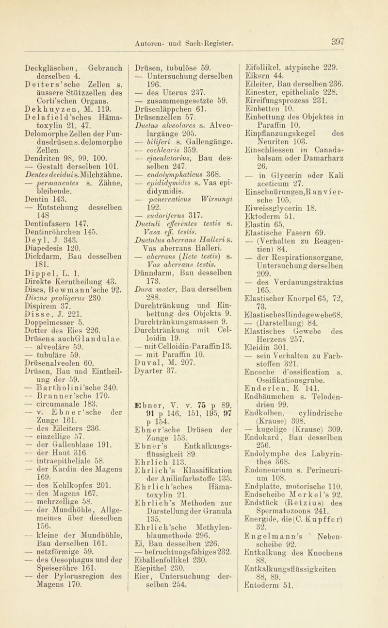 Deckgläsclien, Gebrauch derselben 4. Deiters’sehe Zellen s. äussere Stützzellen des i Corti’schen Organs. Dekhuyzen, M. 119. D el af iel d’sches Häma- toxylin 21, 47. Deloinorphe Zellen derF'un- dusdrüsen s. delomorphe Zellen. Dendriten 98, 99, 100. — Gestalt derselben 101. Dentes decic/ms.Milchzähne. — perma7ientes s. Zähne, bleibende. Dentin 143. — Entstehung desselben 148 Dentinfasern 147. Dentinröhrchen 145. Deyl, J 343. Diapedesis 120. Dickdarm, Bau desselben 181. Dippel, L. 1. Direkte Kerntheilung 43. Discs, Bowmann’sche 92. Dis'ius proligerus 230 Dispirem 37. Disse, J. 221. Doppelmesser 5. Dotter des Eies 226. Drüsen s. aucliGlandulae, — alveoläre 59. — tubuläre 59. Drüsenalveolen 60. Drüsen, Bau und Eintheil- ung der 59. — Bartholini’sche 240. — Brunn er’sche 170. — circumanale 183. — V. Ebner’ sehe der Zunge 161. — des Eileiters 236. — einzellige 57. — der Gallenblase 191. — der Haut 316 — intraepitheliale 58. — der Kardia des Magens 169. — des Kehlkopfes 201. — des Magens 167. — mehrzellige 58. — der Mundhöhle, Allge- meines über dieselben 156. — kleine der Mundhöhle, Bau derselben 161. — netzförmige 59. — des Oesophagus und der Speiseröhre 161. — der Pylorusregion des Magens 170. Drüsen, tubulöse 59. — Untersuchung derselben 196. — des Uterus 237. — zusammengesetzte 59. Drüsenläppchen 61. Drüsenzellen 57. Ductus alveolares s. Alveo- largänge 205. — hiliferi s. Gallengänge. — cochlearis 359. — ejaculatorius, Bau des- selben 247. — endolymphaticus 368. — epididymidis s. Vas epi- didymidis. — pancreaticus Wirsungi 192. — sudoriferus 317. Ductuli efferentes testis s. Vasa eff. testis. Ductulus aherrans Ilalleri s. Vas aberrans Halleri. — aherrans (Bete testis) s. Vas aberrans testis. Dünndarm, Bau desselben 173. Dura niater, Bau derselben 288. Durchtränkung und Ein- bettung des Objekts 9. Durchtränkungsmassen 9. Durchtränkung mit Cel- loidin 19. — mitCelloidin-Paraffin 13. — mit Paraffin 10. Duval, M. 207. Dyarter 37. Ebner, V. v. 75 p 89, 91 p 146, 151, 195, 97 p 154. Ebner’sche Drüsen der Zunge 153. E b n e r ’s Entkalkungs- flüssigkeit 89 Ehrlich 113. Ehrlich’s Klassifikation der Anilinfarbstoffe 135. E h rl i c h’sches Häma- toxylin 21. Ehrlich’s Methoden zur Darstellung der Granula 135. Ehrlich’sche Methylen- blaumethode 296. Ei, Bau desselben 226. — befruchtungsfähiges 232. Eiballenfollikel 230. Eiepithel 230. Eier, Untersuchung der- selben 254. Eifollikel, atypische 229. Eikern 44. Eileiter, Bau derselben 236. Einester, epitheliale 228. Eireifungsprozess 231. Einbetten 10. Einbettung des Objektes in Paraffin 10. Einpflanzungskegel des Neuriten 103. Einschliessen in Canada- balsam oder Damarharz 26. — in Glycerin oder Kali aceticum 27. Einschnürungen,R a n v i e r- sche 105. Eiweissglycerin 18. Ektoderm 51. i Elastin 65. Elastische Fasern 69. — (Verhalten zu Reagen- tien) 84. — der Respirationsorgane, Untersuchung derselben 209. — des Verdauungstraktus 165. Elastischer Knorpel 65, 72, 73. ElastischesBindegewebe68. — (Darstellung) 84. Elastisches Gewebe des Herzens 257. Eleidin 301. — sein Verhalten zu Farb- stoffen 321. Encoche d’ossification s. Ossifikationsgrube. Enderlen. E 141. Endbäumclien s. Teloden- drien 99. Endkolben, cylindrische (Krause) 308. — kugelige (Krause) 309. Endokard, Bau desselben 256. Endolymplie des Labyrin- thes 368. Endoneurium s. Perineuri- um 108. Endplatte, motorische 110. Endscheibe Merkel’s 92. Endstück (Retzius) des Spermatozoons 241. Energide, die(C. Kupffer) 32. Engel mann’s ' Neben- scheibe 92. Entkalkung des Knochens 88. Entkalkungsflüssigkeiten 88, 89. Entoderm 51.