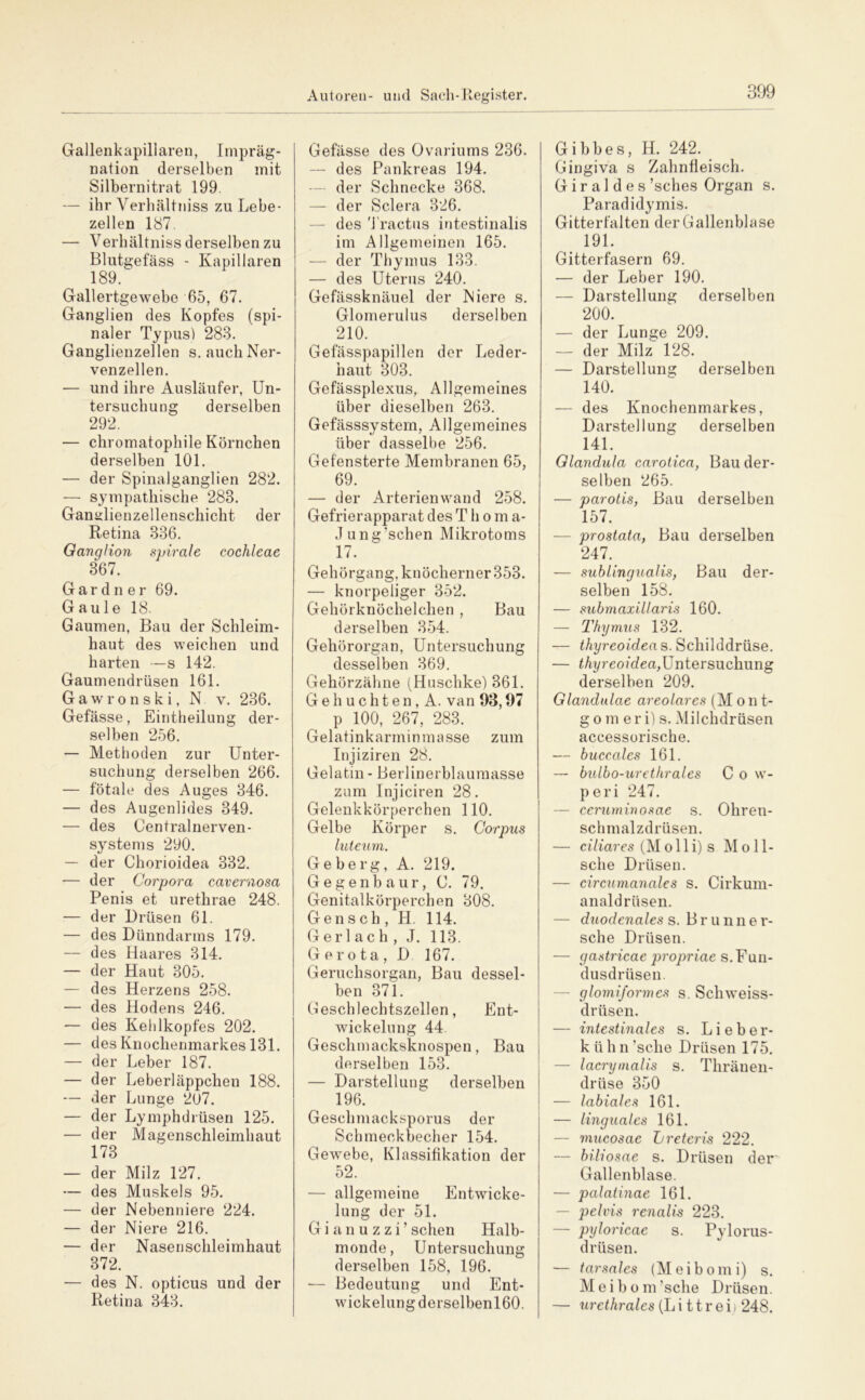 Gallenkapillaren, Impräg- nation derselben mit Silbernitrat 199. — ihr Verhältniss zu Lebe- zellen 187, — Verbältniss derselben zu Blutgefäss - Kapillaren 189. Gallertgewebe 65, 67. Ganglien des Kopfes (spi- naler Typus) 283. Ganglienzellen s. auch Ner- venzellen. •— und ihre Ausläufer, Un- tersuchung derselben 292. — chromatophile Körnchen derselben 101. — der Spinalganglien 282. — sympathische 283. Ganulienzellenschicht der Retina 336. Ganglion spirale cochleae 367. Gardner 69. Gaule 18. Gaumen, Bau der Schleim- haut des weichen und harten —s 142. Gaumendrüsen 161. Gawronski, N v. 236. Gefässe, Eintheilung der- selben 256. — Methoden zur Unter- suchung derselben 266. — fötale des Auges 346. — des Augenlides 349. — des Centralnerven- systems 290. — der Chorioidea 332. — der Corpora cavernosa Penis et urethrae 248. — der Drüsen 61. — des Dünndarms 179. — des Haares 314. — der Haut 305. — des Herzens 258. — des Hodens 246. •— des Kehlkopfes 202. — des Knochenmarkes 131. — der Leber 187. — der Leberläppchen 188. — der Lunge 207. — der Lymphdrüsen 125. — der Magenschleimhaut 173 — der Milz 127. — des Muskels 95. — der Nebenniere 224. — der Niere 216. — der Nasensclileimhaut 372. — des N. opticus und der Retina 343. Gefässe des Ovariums 236. — des Pankreas 194. — der Schnecke 368. — der Sclera 326. — des 'i'ractiis intestinalis im Allgemeinen 165. — der Thymus 133. — des Uterus 240. Gefässknäuel der Niere s. Glomerulus derselben 210. Gefässpapillen der Leder- haut 303. Gefässplexus, Allgemeines über dieselben 263. Gefässsystem, Allgemeines über dasselbe 256. Gefensterte Membranen 65, 69. — der Arterienwand 258. Gefrierapparat des T h o m a- Jung’schen Mikrotoms 17. Gehörgang, knöcherner 353. — knorpeliger 352. Gehörknöchelchen , Bau derselben 354. Gehörorgan, Untersuchung desselben 369. Gehörzähne (Huschke) 361. G e h u c h t e n, A. van 93,97 p 100, 267, 283. Gelatinkarminmasse zum Injiziren 28. Gelatin - Berlinerblaumasse zum Injiciren 28. Gelenkkörperchen 110. Gelbe Körper s. Corpus luteum. Geberg, A. 219. Gegenb aur, C. 79. Genitalkörperchen 308. Gensch , H. 114. G er 1 ac h , J. 113. G e r o ta , D 167. Geruchsorgan, Bau dessel- ben 371. Geschlechtszellen, Ent- wickelung 44. Geschmacksknospen, Bau | derselben 153. — Darstellung derselben | 196. i Geschmacksporus der Schmeckbecher 154. Gewebe, Klassifikation der 52. — allgemeine Entwicke- lung der 51. G i a n u z z i ’ sehen Halb- monde, Untersuchung derselben 158, 196. — Bedeutung und Ent- wickelung derselbenl60. Gibbes, H. 242. Gingiva s Zahnfleisch. G i r a 1 d e s ’sches Organ s. Paradidymis. Gitterfalten der Gallenblase 191. Gitterfasern 69. — der Leber 190. — Darstellung derselben 200. — der Lunge 209. — der Milz 128. — Darstellung derselben 140. — des Knochenmarkes, Darstellung derselben 141. Glandula caroiica, Bau der- selben 265. — parotis, Bau derselben 157. — prostata, Bau derselben 247. — sublingualis, Bau der- selben 158. — suhmaxillaris 160. — Thymus 132. — thyreoidea s. Schilddrüse. — Untersuchung derselben 209. Glandulae areolares (Mont- g o m e r i) s. Milchdrüsen accessorische. — buccalcs 161. — bulbo-uretkrales C o w- peri 247. — ccrurninosae s. Ohren- schmalzdrüsen. — ciliares (Molli)s Moll- sche Drüsen. — circumanales s. Cirkum- analdrüsen. — duodenales s. Brunne r- sche Drüsen. — gastricae propriae s. Fun- dusdrüsen. — glomiformes s. Schweiss- drüsen. — intestinales s. Lieber- k ü h n ’sche Drüsen 175. — lacrymalis s. Thränen- drüse 350 — labiales 161. — linguales 161. — mucosae Lreteris 222. — biliosae s. Drüsen der Gallenblase. — palatinae 161. — pelvis renalis 223. — pyloricae s. Pylorus- drüsen. — tarsales (Meibomi) s. Meibom’sche Drüsen. — «retÄra/es (Li ttrei) 248.