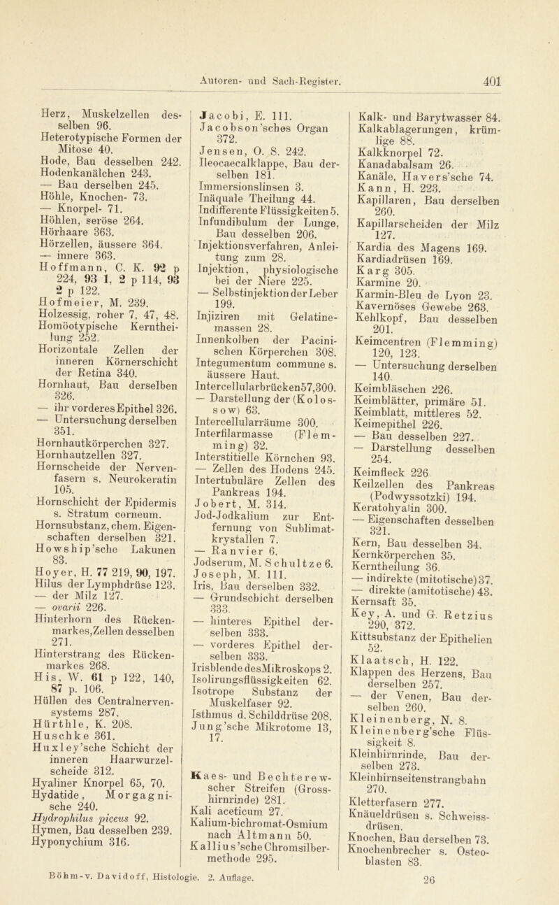 Herz, Muskelzellen des- selben 96. Heterotypische Formen der Mitose 40. Hode, Bau desselben 242. Hodenkanälchen 243. — Bau derselben 245. Höhle, Knochen- 73. — Knorpel- 71. Höhlen, seröse 264. Hörhaare 363. Hörzellen, äussere 364. — innere 363. Hoffmann, C. K. 92 p 224, 93 1, 2 p 114, 93 2 p 122. Hofmeier, M. 239. Holzessig, roher 7, 47, 48. Homöotypische Kernthei- lung 252. Horizontale Zellen der inneren Körnerschicht der Retina 340. Hornhaut, Bau derselben 326. — ihr vorderes Epithel 826. — Untersuchung derselben 351. Hornhautkörperchen 327. Hornhautzellen 327. Hornscheide der Nerven- fasern s. Neurokeratin 105. Hornschicht der Epidermis s. Stratum corneum. Hornsubstanz, ehern. Eigen- schaften derselben 321. Howship’sche Lakunen 83. Hoyer, H. 77 219, 90, 197. Hilus der Lymphdrttse 123. — der Milz 127. — ovarii 226. Hinterhorn des Rücken- markes,Zellen desselben 271. Hinterstrang des Rücken- markes 268. His, W. 61 p 122, 140, 87 p. 106. Hüllen des Centralnerven- systems 287. HürtIlle, K. 208. Huschke 361. Huxley’sche Schicht der inneren Haarwurzel- scheide 312. Hyaliner Knorpel 65, 70. Hydatide, Morgagni- sche 240. Hydrophilus piceus 92. Hymen, Bau desselben 239. Hyponychium 316. Jacobi, E. 111. Jac0bson’sches Organ 372. Jensen, 0. S. 242. Ileocaecalklappe, Bau der- selben 181. I Immersionslinsen 3. I Inäquale Theilung 44. ! Indifferente Flüssigkeiten 5. ! Infundibulum der Lunge, Bau desselben 206. ’lnjektionsverfahren, Anlei- tung zum 28. Injektion, physiologische bei der Niere 225. j — Selbstinjektion der Leber I Injiziren mit Gelatine- massen 28. Innenkolben der Pacini- schen Körperchen 308. Integumentum commune s. äussere Haut. Intercellularbrücken57,300. ! — Darstellung der (Kolos- sow) 63. Intercellularräume 300. Interfilarmasse (FI e m - ming) 32. Interstitielle Körnchen 93. — Zellen des Hodens 245. Intertubuläre Zellen des Pankreas 194. Jobert, M. 314. Jod-Jodkalium zur Ent- fernung von Sublim at- krystallen 7. — Ra n vi er 6. Jodserum, M, Schultzeö. Joseph, M. 111. Iris, Bau derselben 332. I — Grundschicht derselben 333. — hinteres Plpithel der- selben 333. — vorderes Epithel der- selben 333. Irisblende desMikroskops 2. Isolirungsflüssigkeiten 62. Isotrope Substanz der Muskelfaser 92. Isthmus d. Schilddrüse 208. I Jung’sche Mikrotome 13, 17. Maes- und Bechterew- scher Streifen (Gross- hirnrinde) 281. Kali aceticum 27. Kalium-bichromat-Osmium nach Alt mann 50. K a 11 i u s ’sche Chromsilber- methode 295. Böhm-v. Davidoff, Histologie. 2. Auflage. Kalk- und Barytwasser 84. Kalkablagerungen, krüm- lige 88. Kalkknorpel 72. Kanadabalsam 26. • Kanäle, Havers’sche 74. Kann, H. 223. Kapillaren, Bau derselben 260. Kapillarscheiden der Milz 127. Kardia des Magens 169. Kardiadrüsen 169. Karg 305. Karmine 20. I Karmin-Bleu de Lyon 23. Kavernöses Gewebe 263. Kehlkopf, Bau desselben 201. Keimcentren (Flemming) 120, 123. — Untersuchung derselben 140. Keimbläschen 226. Keimblätter, primäre 51. Keimblatt, mittleres 52. Keimepithel 226. — Bau desselben 227. — Darstellung desselben 254. Keimfleck 226 Keilzellen des Pankreas (Podwyssotzki) 194. Keratohyalin 300. — Eigenschaften desselben 321. Kern, Bau desselben 34. Kernkörperchen 35. Kerntheilung 36. — indirekte (mitotische)37. — direkte (amitotische) 43. Kernsatt 35. Key, A. und G. Retzius ^ 290, 372. Kittsubstanz der Epithelien 52. Klaatsch, H. 122. Klappen des Herzens, Bau derselben 257. — der Venen, Bau der- selben 260. Kl ei nenb erg, N. 8. Kleine 11 berg’sche Flüs- sigkeit 8. Kleinhirnrinde, Bau der- selben 273. Kleinhirnseitenstrangbahn 270. Kletterfasern 277. Knäueldrüsen s. Schweiss- drüsen. Knochen, Bau derselben 73. Knochenbrecher s. Osteo- blasten 83. 26