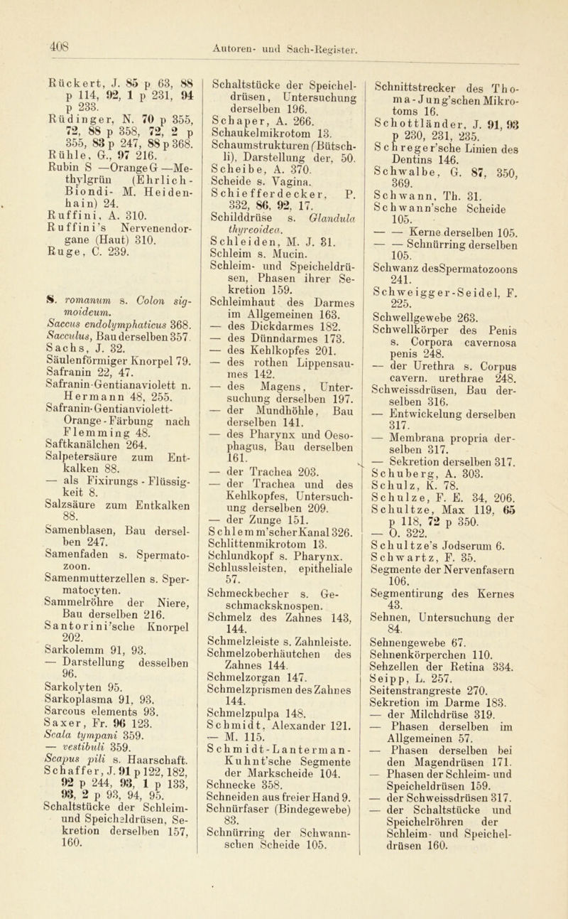 Rückert, J. 85 p 63, 88 p 114, 92, 1 p 231, 94 p 233. Rüdinger, N. 70 p 355, 72, 88 p 358, 72, 2 p 355, 83 p 247, 88 p 368. Rühle, G., 97 216. Rubin S —Orange G—Me- thylgrün (Ehrlich- Biondi- M. Heiden- hain) 24. Ruffini, A. 310. R u f f i n i ’s Nervenendor- gane (Haut) 310. Rüge, C. 239. S. romanum s. Colon sig- moideum. Saccus endolymphaticus 368. Sacculus, Bau derselben 357 Sachs, J. 32. Säulenförmiger Knorpel 79. Safranin 22, 47. Safranin-Gentianaviolett n. Hermann 48, 255. Safranin- Gentianviolett- Orange-Färbung nach F1 e m m i n g 48. Saftkanälchen 264. Salpetersäure zum Ent- kalken 88. — als Fixirungs - Flüssig- keit 8. Salzsäure zum Entkalken 88. Samenblasen, Bau dersel- ben 247. Samenfaden s. Spermato- zoon. Samenmutterzellen s. Sper- matocyten. Sammelröhre der Niere, Bau derselben 216. Santo rini^sche Knorpel 202. Sarkolemm 91, 93. — Darstellung desselben 96. Sarkolyten 95. Sarkoplasma 91, 93. Sarcous elements 93. Saxer, Fr. 90 123. Scala tympani 359. — vestihuli 359. Scapus pili s. Haarschaft. Schaffer, J. 91 p 122,182, 92 p 244, 93, 1 p 133, 93, 2 p 93, 94, 95. Schaltstücke der Schleim- und Speicheldrüsen, Se- kretion derselben 157, 160. Schaltstücke der Speichel- drüsen , Untersuchung derselben 196. Sch aper, A. 266. Schaukel mikrotom 13. Schaumstrukturen (Bütsch- li), Darstellung der, 50. Scheibe, A. 370. Scheide s. Vagina. S chie ffer de cker, P. 332, 80, 92, 17. Schilddrüse s. Glandula thyreoidea. Schleiden, M. J. 81. Schleim s. Mucin. Schleim- und Speicheldrü- sen, Phasen ihrer Se- kretion 159. Schleimhaut des Darmes im Allgemeinen 163. — des Dickdarmes 182. — des Dünndarmes 173. — des Kehlkopfes 201. — des rothen Lippensau- mes 142. — des Magens, Unter- suchung derselben 197. — der Mundhöhle, Bau derselben 141. — des Pharynx und Oeso- phagus, Bau derselben 161. — der Trachea 203. — der Trachea und des Kehlkopfes, Untersuch- ung derselben 209. — der Zunge 151. Sehlem m’scher Kanal 326. Schlittenmikrotom 13. Schlundkopf s. Pharynx. Schlussleisten, epitheliale 57. Schmeckbecher s. Ge- schmacksknospen. Schmelz des Zahnes 143, 144. Schmelzleiste s. Zahnleiste. Schmelzoberhäutchen des Zahnes 144. Schmelzorgan 147. Schmelzprismen des Zahnes 144. Schmelzpulpa 148. Schmidt. Alexander 121. — M. 115! Schmidt-Lanterman- Kuhnt’sche Segmente der Markscheide 104. Schnecke 358. Schneiden aus freier Hand 9. Schnürfaser (Bindegewebe) 83. Schnürring der Schwann- sclien Scheide 105. Schnittstrecker des The- ma-Jung’schen Mikro- toms 16. Schottländer, J. 91, 93 p 230, 231, 235. S c h r e g e r’sche Linien des Dentins 146. Schwalbe, G. 87, 350, 369. Schwann. Th. 31. Schwann’sche Scheide 105. Kerne derselben 105. Schnürring derselben 105. Schwanz desSpermatozoons 241. Schweigger-Seidel, F. 225. Schwellgewebe 263. Schwellkörper des Penis s. Corpora cavernosa penis 248. — der Urethra s. Corpus cavern. urethrae 248. Schweissdrüsen, Bau der- selben 316. — Entwickelung derselben 317. — Membrana propria der- selben 317. — Sekretion derselben 317. Schuberg, A. 303. Schulz, K. 78. Schulze, F. E. 34, 206. Schultze, Max 119, 65 p 118, 72 p 350. — 0. 322. Schultze’s Jodserum 6. Schwartz, F. 35. Segmente der Nervenfasern 106. Segmentirung des Kernes 43. Sehnen, Untersuchung der 84. Sehnengewebe 67. Sehnenkörperchen 110. Sehzellen der Retina 334. Seipp, L. 257. Seitenstrangreste 270. Sekretion im Darme 183. — der Milchdrüse 319. — Phasen derselben im Allgemeinen 57. — Phasen derselben bei den Magendrüsen 171. — Phasen der Schleim- und Speicheldrüsen 159. — der Schweissdrüsen 317. — der Schaltstücke und Speichelröhren der Schleim- und Speichel- drüsen 160.