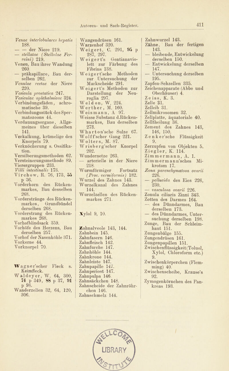 Venae interlohulares hepatis 188. — — der Niere 219. — stellatae (Stellulae Fer- reini) 219. Venen, Bau ihrer Wandung 260. — präkapillare, Bau der- selben 262. Venulae rectae der Niere 220. Vesicula prostatica 247. Vesiculae ophthalmicae 324. V erbindungsfäden, achro- matische 39. Verbindungsstück des Sper- matozoons 44. Verdauungsorgane, Allge- meines über dieselben 141. Verkalkung, krümelige des Knorpels 79. Verknöcherung s. Ossifika- tion. Versilberungsmethoden 62. Versteinerungsmethode 89. Vierergruppen 233. Vilii intestinalis 173. Virchow, R. 76, 173, 55 p 36. Vorderhorn des Rücken- markes, Bau desselben 268. Vorderstränge des Rücken- markes , Grundbündel derselben 268. Vorderstrang des Rücken- markes 268. Vorhof blindsack 359. Vorhöfe des Herzens, Bau derselben 257. Vorhof der Nasenhöhle 371. Vorkerne 44. Vorknorpel 70. Wagner’scher Fleck s. Keimfleck. Waldeyer, W. 64, 300, 74 p 349, 88 p 37, 91 p 98. Wanderzellen 32, 64, 120, 306. I Wangendrüsen 161. i Warzenhof 320. Weigert, C. 291, 95 p 287, 297. W e i g e r t’s Gentianavio- lett zur Färbung des Fibrins 138. W e i g e r t’sche Methoden zur Untersuchung der Markscheide 291. Weigert’s Methoden zur Darstellung der Neu- roglia 297. Weldon, W. 224. Werth er, M. 160. W eis m an n, A 97. Weisse Substanz d.Rücken- markes, Bau derselben 273. Wharton’sche Sülze 67. Wol ff scher Gang 221. Wolters, M. 87. W r i s b e r g’scher Knorpel 202. Wundernetze 263. — arterielle in der Niere 218. Wurmförmiger Fortsatz (Proc. vermiformis) 182. Wurzel des Zahnes 143. Wurzelkanal des Zahnes 144. Wurzelzellen des Rücken- markes 271. Xylol 9, 10. Zahnalveole 143, 144. Zahnbein 145. Zahnfasern 146. Zahnfleisch 142. Zahnfurche 147. Zahnhöhle 144. I Zahnkrone 144. Zahnleiste 147. Zahnpapille 147. Zahnperiost 147. ; Zahnpulpa 146. Zahnsäckchen 148. Zahnscheide der Zahnröhr- | dien 146. Zahnschmelz 144. Zahnwurzel 143. Zähne, Bau der fertigen 143. — bleibende, Entwickelung derselben 150. — Entwickelung derselben 147. — Untersuchung derselben 195. Zapfen-Sehzellen 335. Zeichenapparate (Abbe und Oberhäuser) 4. Ze iss, K. 3. Zelle 31. Zelleib 31. Zellmikrosomen 32. Zellplatte, äquatoriale 40. Zelltheilung 36. Zement des Zahnes 143, 146, 150. Z e n k e r’sche Flüssigkeit 9. Zerzupfen von Objekten 5. Ziegler, K. 114. Zimmermann, A. 1. Zimm erm ann’sches Mi- krotom 17. Zona parenchymatosa ovarii 226. — pellucida des Eies 226, 230. — vaseulosa ovarii 226. Zonula ciliaris Zinni 343. Zotten des Darmes 164. — des Dünndarmes, Bau derselben 173. — des Dünndarmes, Unter- suchung derselben 198. Zunge, Bau der Schleim- haut 151. Zungenbälge 155. Zungendrüsen 161. Zungenpapillen 151. Zwischenfiüssigkeit (Toluol, Xylol, Chloroform etc.) 9. Zwischenkörperchen (Flem- ming) 40. Zwischenscheibe, Krause’s 92. Zymogenkörnchen des Pan- kreas 193.