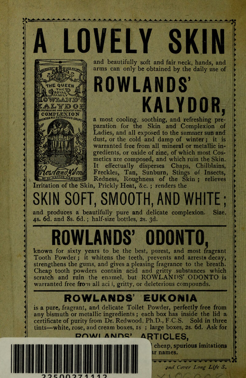 A LOVELY SKIN ROWLANDS' KALYDOR, a most cooling, soothing, and refreshing pre- paration for the Skin and Complexion of Ladies, and all exposed to the summer sun and dust, or the cold and damp of winter; it is warranted free from all mineral or metallic in- gredients, or oxide of zinc, of which most Cos- metics are composed, and which ruin the Skin. It effectually disperses Chaps, Chilblains, Freckles, Tan, Sunburn, Stings of Insects, Redness, Roughness of the Skin ; relieves Irritation of the Skin, Prickly Heat, &c. ; renders the SKIN SOFT, SMOOTH, AND WHITE; and produces a beautifully pure and delicate complexion. 4s. 6d. and 8s. 6d.; half-size bottles, 2s. 3d. Size, 1 and beautifully soft and fair neck, hands, and arms can only be obtained by the daily use of ROWLANDS’ 0D0NT0, known for sixty years to be the best, purest, and most fragrant Tooth Powder; it whitens the teeth, prevents and arrests decay, strengthens the gums, and gives a pleasing fragrance to the breath. Cheap tooth powders contain acid and gritty substances which scratch and ruin the enamel, but ROWLANDS’ ODONTO is warranted free from all aci 1, gritty, or deleterious compounds. ROWLANDS’ EUKONIA is a pure, fragrant, and delicate Toilet Powder, perfectly free from any bismuth or metallic ingredients ; each box has inside the lid a certificate of purity from Dr. Redwood, Ph.D., F C S. Sold in three tints—white, rose, and cream boxes, is ; large boxes, 2s. 6d. Ask for on\A/i AMns* ARTICLES, \ cheap, spurious imitations o o c n n o -7 2nd Cover Long Life S. v t /*>/?• r\ /*! u '