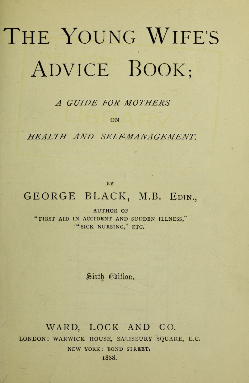 Advice Book; A GUIDE FOR MOTHERS ON HEALTH AND SELF-MANAGEMENT. BY GEORGE BLACK, M.B. Edin., AUTHOR OF “FIRST AID IN ACCIDENT AND SUDDEN ILLNESS, “SICK NURSING,” ETC. WARD, LOCK AND CO. LONDON: WARWICK HOUSE, SALISBURY SQUARE, E.C. NEW YORK : BOND STREET. 188S.