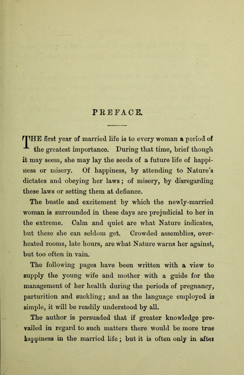 PREFACE. fTHE first year of married life is to every woman a period of ■* the greatest importance. During that time, brief though it may seem, she may lay the seeds of a future life of happi- ness or misery. Of happiness, by attending to Nature’s dictates and obeying her laws; of misery, by disregarding these laws or setting them at defiance. The bustle and excitement by which the newly-married woman is surrounded in these days are prejudicial to her in the extreme. Calm and quiet are what Nature indicates, but these she can seldom get. Crowded assemblies, over- heated rooms, late hours, are what Nature warns her against, but too often in vain. The following pages have been written with a view to supply the young wife and mother with a guide for the management of her health during the periods of pregnancy, parturition and suckling; and as the language employed is simple, it will be readily understood by all. The author is persuaded that if greater knowledge pre- vailed in regard to such matters there would be more true happiness in the married life; but it is often only in aftei