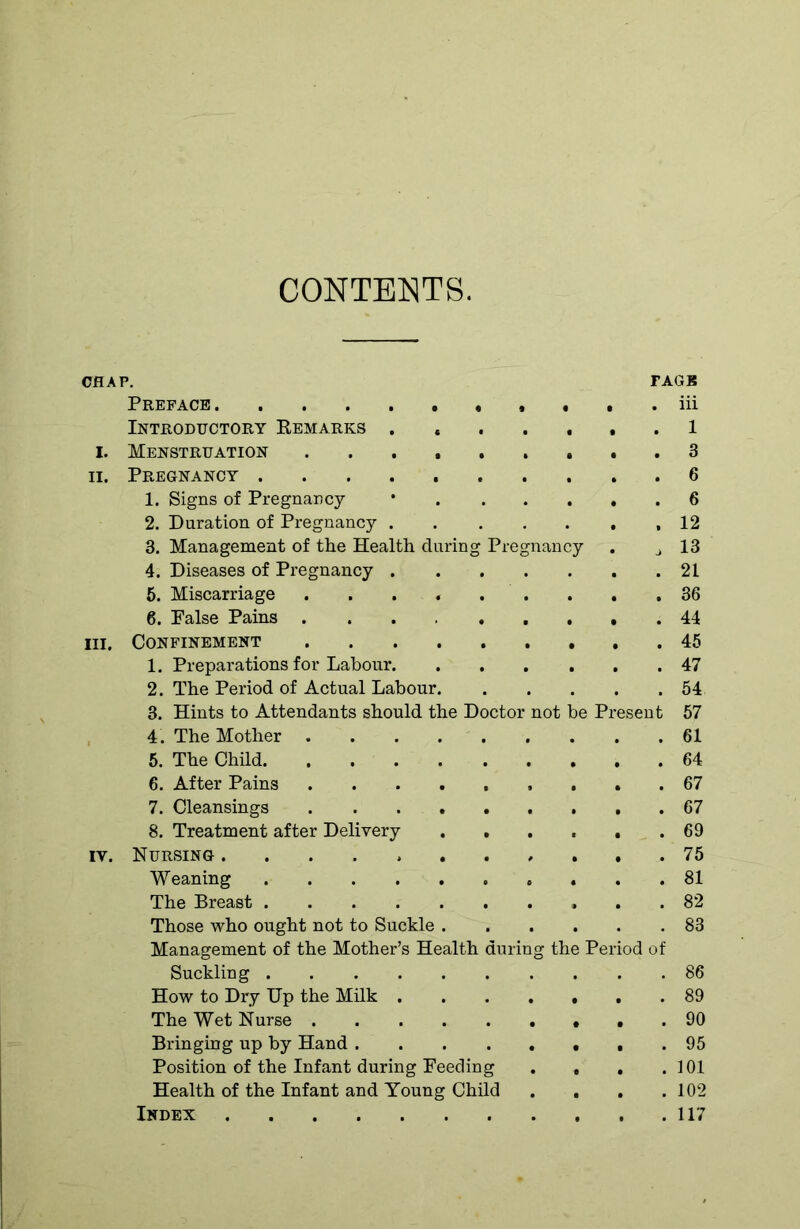 CONTENTS. CHAP. FAGB Preface . iii Introductory Remarks . . 1 I. Menstruation 3 ii. Pregnancy 6 1. Signs of Pregnancy • 6 2. Duration of Pregnancy ,12 3. Management of the Health during Pregnancy . j 13 4. Diseases of Pregnancy 21 5. Miscarriage . . .36 6. Raise Pains 44 in. Confinement 45 1. Preparations for Labour 47 2. The Period of Actual Labour 54 3. Hints to Attendants should the Doctor not be Present 57 4 . The Mother 61 5. The Child 64 6. After Pains ......... 67 7. Cleansings 67 8. Treatment after Delivery ...... 69 iv. Nursing ........... 75 Weaning 81 The Breast 82 Those who ought not to Suckle 83 Management of the Mother’s Health during the Period of Suckling 86 How to Dry Up the Milk ....... 89 The Wet Nurse 90 Bringing up by Hand . 95 Position of the Infant during Feeding . , . .101 Health of the Infant and Young Child . . . .102 Index 117