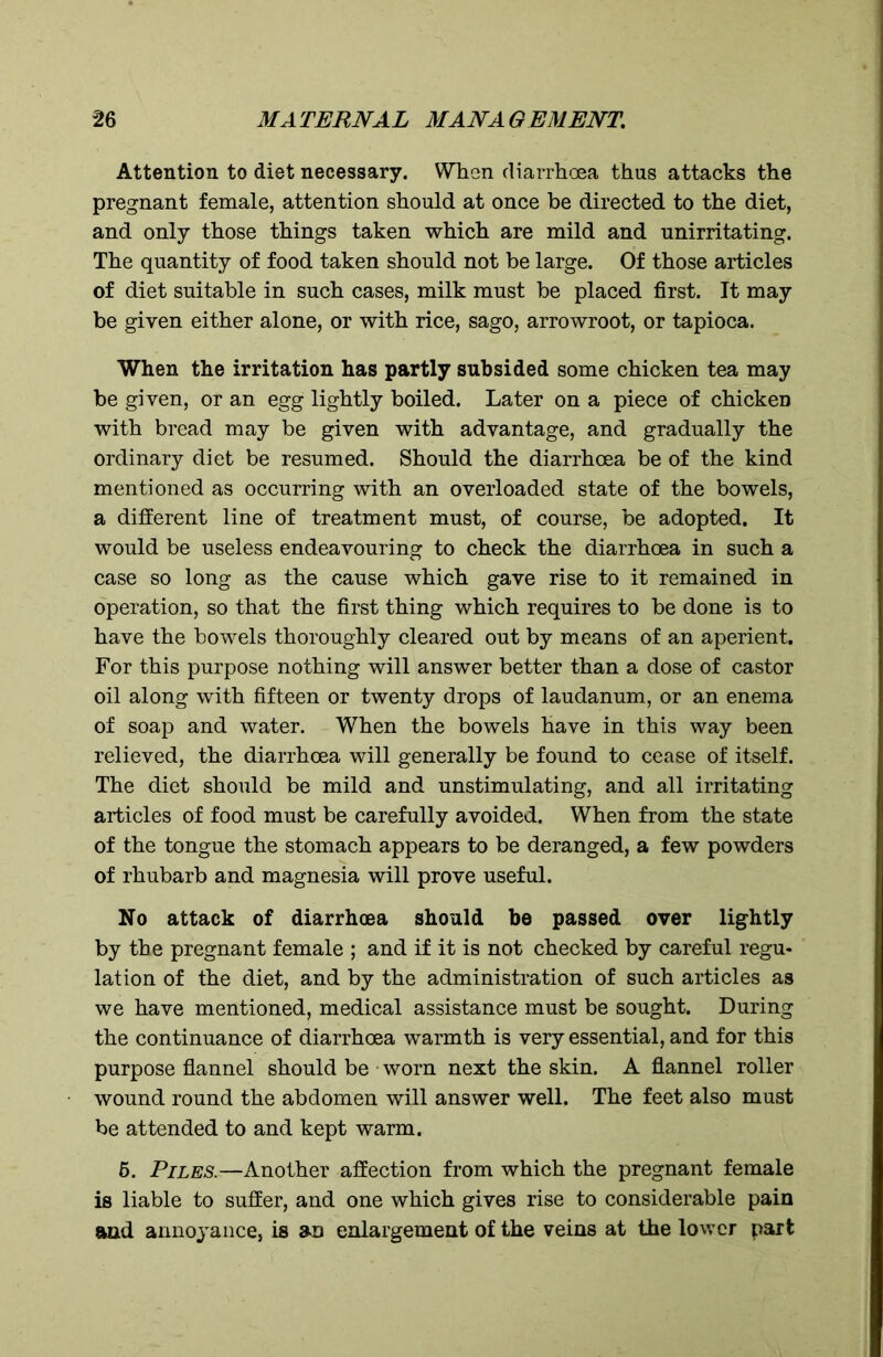 Attention to diet necessary. When diarrhoea thus attacks the pregnant female, attention should at once be directed to the diet, and only those things taken which are mild and unirritating. The quantity of food taken should not be large. Of those articles of diet suitable in such cases, milk must be placed first. It may be given either alone, or with rice, sago, arrowroot, or tapioca. When the irritation has partly subsided some chicken tea may be given, or an egg lightly boiled. Later on a piece of chicken with bread may be given with advantage, and gradually the ordinary diet be resumed. Should the diarrhoea be of the kind mentioned as occurring with an overloaded state of the bowels, a different line of treatment must, of course, be adopted. It would be useless endeavouring to check the diarrhoea in such a case so long as the cause which gave rise to it remained in operation, so that the first thing which requires to be done is to have the bowels thoroughly cleared out by means of an aperient. For this purpose nothing will answer better than a dose of castor oil along with fifteen or twenty drops of laudanum, or an enema of soap and water. When the bowels have in this way been relieved, the diarrhoea will generally be found to cease of itself. The diet should be mild and unstimulating, and all irritating articles of food must be carefully avoided. When from the state of the tongue the stomach appears to be deranged, a few powders of rhubarb and magnesia will prove useful. No attack of diarrhoea should be passed over lightly by the pregnant female ; and if it is not checked by careful regu- lation of the diet, and by the administration of such articles as we have mentioned, medical assistance must be sought. During the continuance of diarrhoea warmth is very essential, and for this purpose flannel should be • worn next the skin. A flannel roller wound round the abdomen will answer well. The feet also must be attended to and kept warm. 6. Piles.—Another affection from which the pregnant female is liable to suffer, and one which gives rise to considerable pain and annoyance, is an enlargement of the veins at the lower part