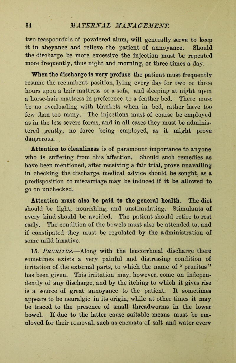 two teaspoonfuls of powdered alum, will generally serve to keep it in abeyance and relieve the patient of annoyance. Should the discharge be more excessive the injection must be repeated more frequently, thus night and morning, or three times a day. When the discharge is very profuse the patient must frequently resume the recumbent position, lying every day for two or three hours upon a hair mattress or a sofa, and sleeping at night upon a horse-hair mattress in preference to a feather bed. There must be no overloading with blankets when in bed, rather have too few than too many. The injections must of course be employed as in the less severe forms, and in all cases they must be adminis- tered gently, no force being employed, as it might prove dangerous. Attention to cleanliness is of paramount importance to anyone who is suffering from this affection. Should such remedies as have been mentioned, after receiving a fair trial, prove unavailing in checking the discharge, medical advice should be sought, as a predisposition to miscarriage may be induced if it be allowed to go on unchecked. Attention must also be paid to the general health. The diet should be light, nourishing, and unstimulating. Stimulants of every kind should be avoided. The patient should retire to rest early. The condition of the bowels must also be attended to, and if constipated they must be regulated by the administration of some mild laxative. 15. Pruritus.—Along with the leucorrhoeal discharge there sometimes exists a very painful and distressing condition of irritation of the external parts, to which the name of “ pruritus ” has been given. This irritation may, however, come on indepen- dently of any discharge, and by the itching to which it gives rise is a source of great annoyance to the patient. It sometimes appears to be neuralgic in its origin, while at other times it may be traced to the presence of small threadworms in the lower bowel. If due to the latter cause suitable means must be em- oloved for their 1 unoval, such as enemata of salt and water everv