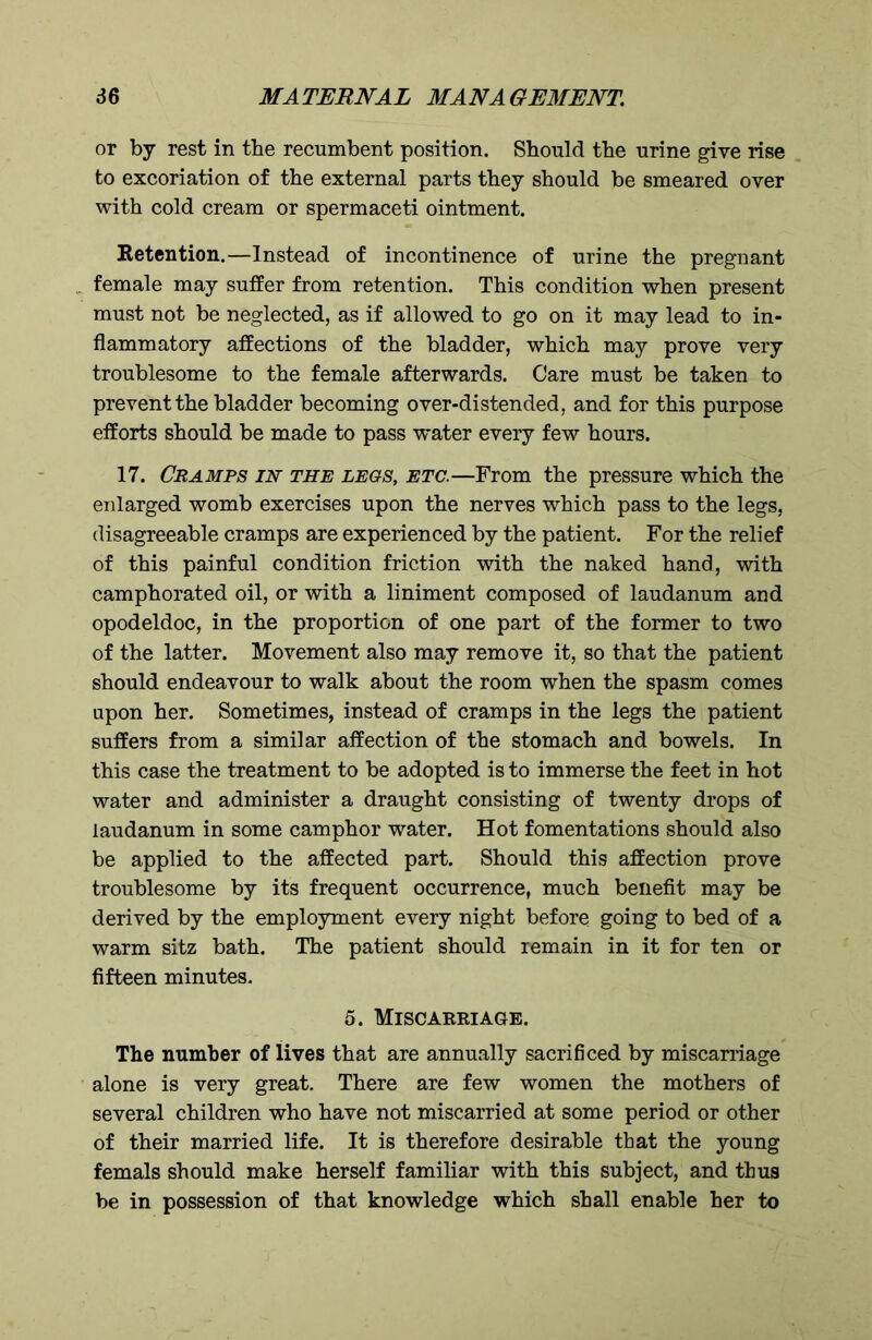 or by rest in the recumbent position. Should the urine give rise to excoriation of the external parts they should be smeared over with cold cream or spermaceti ointment. Retention.—Instead of incontinence of urine the pregnant . female may suffer from retention. This condition when present must not be neglected, as if allowed to go on it may lead to in- flammatory affections of the bladder, which may prove very troublesome to the female afterwards. Care must be taken to prevent the bladder becoming over-distended, and for this purpose efforts should be made to pass water every few hours. 17. Cramps in the legs, etc.—From the pressure which the enlarged womb exercises upon the nerves which pass to the legs, disagreeable cramps are experienced by the patient. For the relief of this painful condition friction with the naked hand, with camphorated oil, or with a liniment composed of laudanum and opodeldoc, in the proportion of one part of the former to two of the latter. Movement also may remove it, so that the patient should endeavour to walk about the room when the spasm comes upon her. Sometimes, instead of cramps in the legs the patient suffers from a similar affection of the stomach and bowels. In this case the treatment to be adopted is to immerse the feet in hot water and administer a draught consisting of twenty drops of laudanum in some camphor water. Hot fomentations should also be applied to the affected part. Should this affection prove troublesome by its frequent occurrence, much benefit may be derived by the employment every night before going to bed of a warm sitz bath. The patient should remain in it for ten or fifteen minutes. 5. Miscarriage. The number of lives that are annually sacrificed by miscarriage alone is very great. There are few women the mothers of several children who have not miscarried at some period or other of their married life. It is therefore desirable that the young femals should make herself familiar with this subject, and thus be in possession of that knowledge which shall enable her to