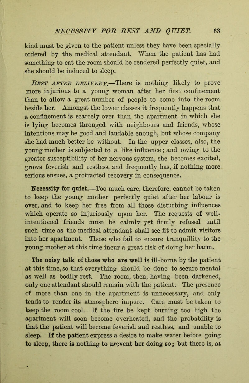 kind must be given to the patient unless they have been specially ordered by the medical attendant. When the patient has had something to eat the room should be rendered perfectly quiet, and she should be induced to sleep. Rest after delivery.—There is nothing likely to prove more injurious to a young woman after her first confinement than to allow a great number of people to come into the room beside her. Amongst the lower classes it frequently happens that a confinement is scarcely over than the apartment in which she is lying becomes thronged with neighbours and friends, whose intentions may be good and laudable enough, but whose company she had much better be without. In the upper classes, also, the young mother is subjected to a like influence; and owing to the greater susceptibility of her nervous system, she becomes excited, grows feverish and restless, and frequently has, if nothing more serious ensues, a protracted recovery in consequence. Necessity for quiet.—Too much care, therefore, cannot be taken to keep the young mother perfectly quiet after her labour is over, and to keep her free from all those disturbing influences which operate so injuriously upon her. The requests of well- intentioned friends must be calmlv yet firmly refused until such time as the medical attendant shall see fit to admit visitors into her apartment. Those who fail to ensure tranquillity to the young mother at this time incur a great risk of doing her harm. The noisy talk of those who are well is ill-borne by the patient at this time, so that everything should be done to secure mental as well as bodily rest. The room, then, having been darkened, only one attendant should remain with the patient. The presence of more than one in the apartment is unnecessary, and only tends to render its atmosphere impure. Care must be taken to keep the room cool. If the fire be kept burning too high the apartment will soon become overheated, and the probability is that the patient will become feverish and restless, and unable to sleep. If the patient express a desire to make water before going to sleep, there is nothing to prevent her doing so; but there is, at