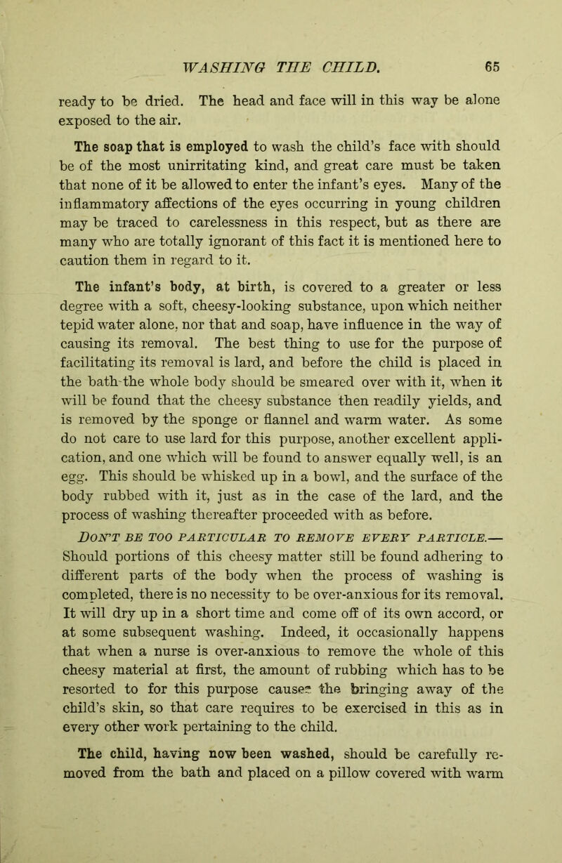 ready to be dried. The head and face will in this way be alone exposed to the air. The soap that is employed to wash the child’s face with should be of the most unirritating kind, and great care must be taken that none of it be allowed to enter the infant’s eyes. Many of the inflammatory affections of the eyes occurring in young children may be traced to carelessness in this respect, but as there are many who are totally ignorant of this fact it is mentioned here to caution them in regard to it. The infant’s body, at birth, is covered to a greater or less degree with a soft, cheesy-looking substance, upon which neither tepid water alone, nor that and soap, have influence in the way of causing its removal. The best thing to use for the purpose of facilitating its removal is lard, and before the child is placed in the bath-the whole body should be smeared over with it, when it will be found that the cheesy substance then readily yields, and is removed by the sponge or flannel and warm water. As some do not care to use lard for this purpose, another excellent appli- cation, and one which will be found to answer equally well, is an egg. This should be whisked up in a bowl, and the surface of the body rubbed with it, just as in the case of the lard, and the process of washing thereafter proceeded with as before. DON'T BE TOO PARTICULAR TO REMOVE EVERY PARTICLE.— Should portions of this cheesy matter still be found adhering to different parts of the body when the process of washing is completed, there is no necessity to be over-anxious for its removal. It will dry up in a short time and come off of its own accord, or at some subsequent washing. Indeed, it occasionally happens that when a nurse is over-anxious to remove the whole of this cheesy material at first, the amount of rubbing which has to be resorted to for this purpose cause? the bringing away of the child’s skin, so that care requires to be exercised in this as in every other work pertaining to the child. The child, having now been washed, should be carefully re- moved from the bath and placed on a pillow covered with warm