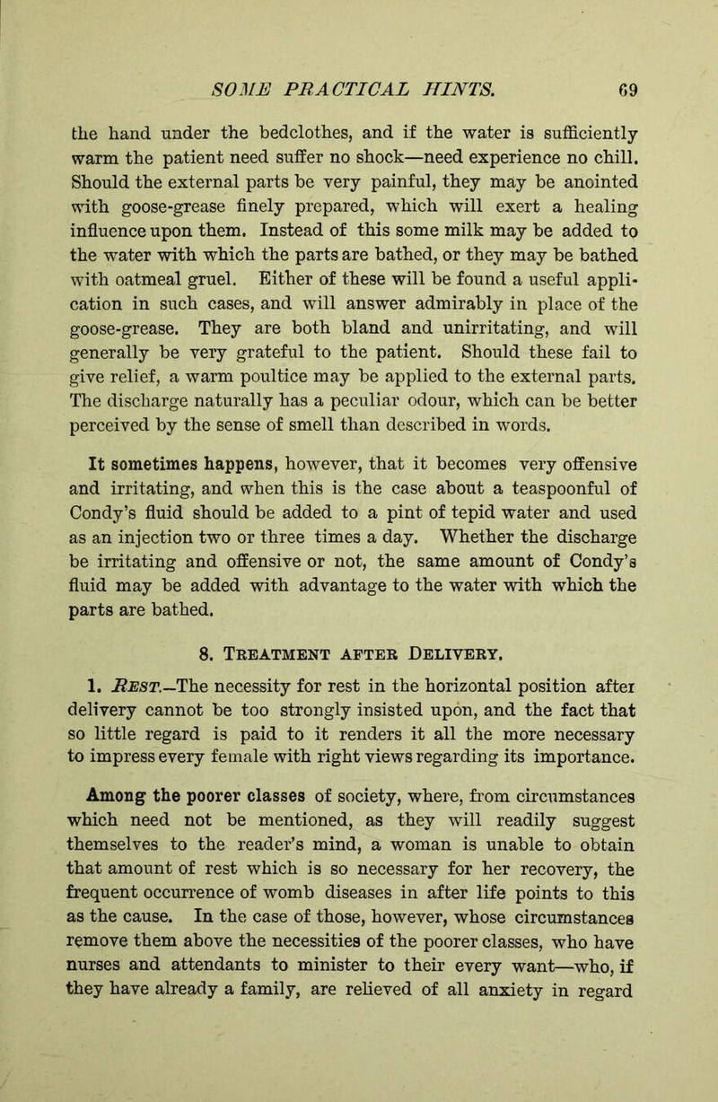 the hand under the bedclothes, and if the water is sufficiently warm the patient need suffer no shock—need experience no chill. Should the external parts be very painful, they may be anointed with goose-grease finely prepared, which will exert a healing influence upon them. Instead of this some milk may be added to the water with which the parts are bathed, or they may be bathed with oatmeal gruel. Either of these will be found a useful appli- cation in such cases, and will answer admirably in place of the goose-grease. They are both bland and unirritating, and will generally be very grateful to the patient. Should these fail to give relief, a warm poultice may be applied to the external parts. The discharge naturally has a peculiar odour, which can be better perceived by the sense of smell than described in words. It sometimes happens, however, that it becomes very offensive and irritating, and when this is the case about a teaspoonful of Condy’s fluid should be added to a pint of tepid water and used as an injection two or three times a day. Whether the discharge be irritating and offensive or not, the same amount of Condy’s fluid may be added with advantage to the water with which the parts are bathed. 8. Treatment after Delivery. 1. Rest.—The necessity for rest in the horizontal position after delivery cannot be too strongly insisted upon, and the fact that so little regard is paid to it renders it all the more necessary to impress every female with right views regarding its importance. Among the poorer classes of society, where, from circumstances which need not be mentioned, as they will readily suggest themselves to the reader’s mind, a woman is unable to obtain that amount of rest which is so necessary for her recovery, the frequent occurrence of womb diseases in after life points to this as the cause. In the case of those, however, whose circumstances remove them above the necessities of the poorer classes, who have nurses and attendants to minister to their every want—who, if they have already a family, are relieved of all anxiety in regard