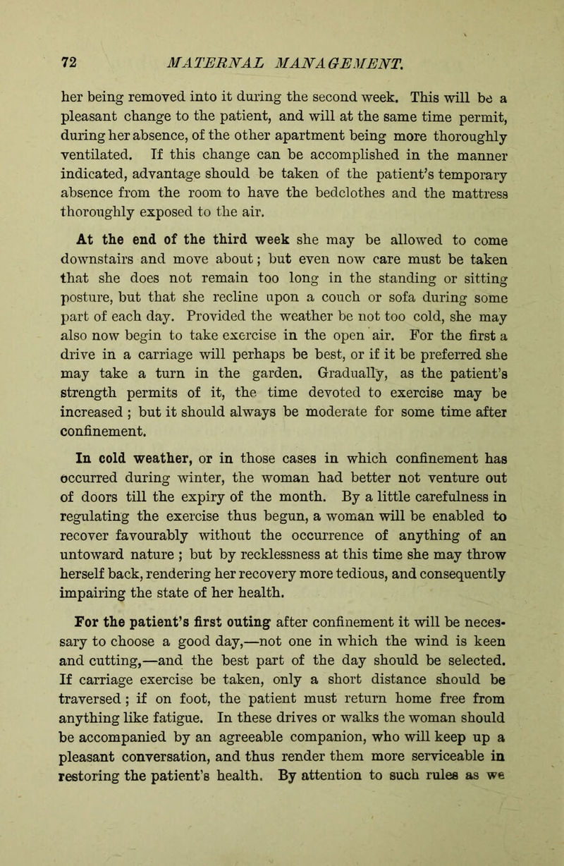 her being removed into it during the second week. This will be a pleasant change to the patient, and will at the same time permit, during her absence, of the other apartment being more thoroughly ventilated. If this change can be accomplished in the manner indicated, advantage should be taken of the patient’s temporary absence from the room to have the bedclothes and the mattress thoroughly exposed to the air. At the end of the third week she may be allowed to come downstairs and move about; but even now care must be taken that she does not remain too long in the standing or sitting posture, but that she recline upon a couch or sofa during some part of each day. Provided the weather be not too cold, she may also now begin to take exercise in the open air. For the first a drive in a carriage will perhaps be best, or if it be preferred she may take a turn in the garden. Gradually, as the patient’s strength permits of it, the time devoted to exercise may be increased ; but it should always be moderate for some time after confinement. In cold weather, or in those cases in which confinement has occurred during winter, the woman had better not venture out of doors till the expiry of the month. By a little carefulness in regulating the exercise thus begun, a woman will be enabled to recover favourably without the occurrence of anything of an untoward nature ; but by recklessness at this time she may throw herself back, rendering her recovery more tedious, and consequently impairing the state of her health. For the patient’s first outing after confinement it will be neces- sary to choose a good day,—not one in which the wind is keen and cutting,—and the best part of the day should be selected. If carriage exercise be taken, only a short distance should be traversed ; if on foot, the patient must return home free from anything like fatigue. In these drives or walks the woman should be accompanied by an agreeable companion, who will keep up a pleasant conversation, and thus render them more serviceable in restoring the patient’s health. By attention to such rules as we