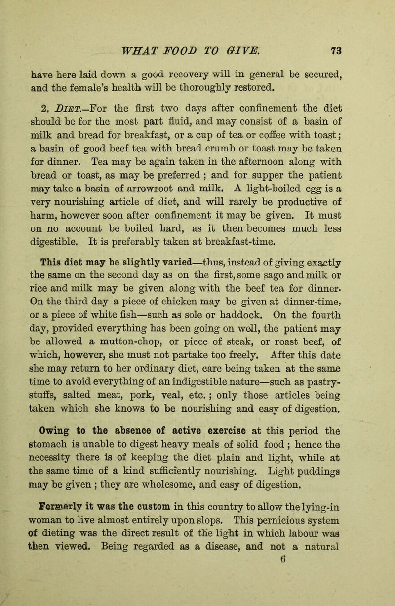 have here laid down a good recovery will in general be secured, and the female’s health will be thoroughly restored. 2. Diet.—For the first two days after confinement the diet should be for the most part fluid, and may consist of a basin of milk and bread for breakfast, or a cup of tea or coffee with toast; a basin of good beef tea with bread crumb or toast may be taken for dinner. Tea may be again taken in the afternoon along with bread or toast, as may be preferred; and for supper the patient may take a basin of arrowroot and milk. A light-boiled egg is a very nourishing article of diet, and will rarely be productive of harm, however soon after confinement it may be given. It must on no account be boiled hard, as it then becomes much less digestible. It is preferably taken at breakfast-time. This diet may be slightly varied—thus, instead of giving exactly the same on the second day as on the first, some sago and milk or rice and milk may be given along with the beef tea for dinner. On the third day a piece of chicken may be given at dinner-time, or a piece of white fish—such as sole or haddock. On the fourth day, provided everything has been going on well, the patient may be allowed a mutton-chop, or piece of steak, or roast beef, of which, however, she must not partake too freely. After this date she may return to her ordinary diet, care being taken at the same time to avoid everything of an indigestible nature—such as pastry- stuffs, salted meat, pork, veal, etc.; only those articles being taken which she knows to be nourishing and easy of digestion. Owing to the absence of active exercise at this period the stomach is unable to digest heavy meals of solid food ; hence the necessity there is of keeping the diet plain and light, while at the same time of a kind sufficiently nourishing. Light puddings may be given ; they are wholesome, and easy of digestion. Formerly it was the custom in this country to allow the lying-in woman to live almost entirely upon slops. This pernicious system of dieting was the direct result of the light in which labour was then viewed. Being regarded as a disease, and not a natural 6*