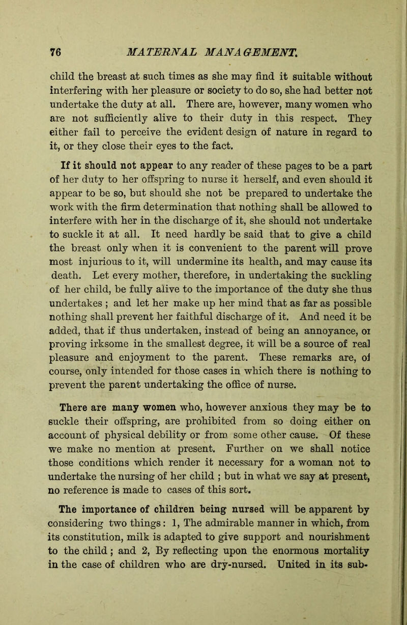 child the breast at such times as she may find it suitable without interfering with her pleasure or society to do so, she had better not undertake the duty at all. There are, however, many women who are not sufficiently alive to their duty in this respect. They either fail to perceive the evident design of nature in regard to it, or they close their eyes to the fact. If it should not appear to any reader of these pages to be a part of her duty to her offspring to nurse it herself, and even should it appear to be so, but should she not be prepared to undertake the work with the firm determination that nothing shall be allowed to interfere with her in the discharge of it, she should not undertake to suckle it at all. It need hardly be said that to give a child the breast only when it is convenient to the parent will prove most injurious to it, will undermine its health, and may cause its death. Let every mother, therefore, in undertaking the suckling of her child, be fully alive to the importance of the duty she thus undertakes ; and let her make up her mind that as far as possible nothing shall prevent her faithful discharge of it. And need it be added, that if thus undertaken, instead of being an annoyance, oi proving irksome in the smallest degree, it mil be a source of real pleasure and enjoyment to the parent. These remarks are, oi course, only intended for those cases in which there is nothing to prevent the parent undertaking the office of nurse. There are many women who, however anxious they may be to suckle their offspring, are prohibited from so doing either on account of physical debility or from some other cause. Of these we make no mention at present. Further on we shall notice those conditions which render it necessary for a woman not to undertake the nursing of her child ; but in what we say at present, no reference is made to cases of this sort. The importance of children being nursed will be apparent by considering two things: 1, The admirable manner in which, from its constitution, milk is adapted to give support and nourishment to the child; and 2, By reflecting upon the enormous mortality in the case of children who are dry-nursed. United in its sub-