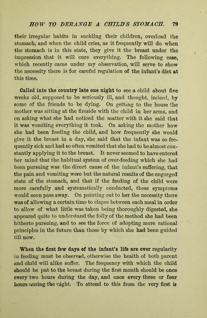 their irregular habits in suckling their children, overload the stomach, and when the child cries, as it frequently will do when the stomach is in this state, they give it the breast under the impression that it will cure everything. The following case, which recently came under my observation, will serve to show the necessity there is for careful regulation of the infant’s diet at this time. Called into the country late one night to see a child about five weeks old, supposed to be seriously ill, and thought, indeed, by some of the friends to be dying. On getting to the house the mother was sitting at the fireside with the child in her arms, and on asking what she had noticed the matter with it she said that it was vomiting everything it took. On asking the mother how she had been feeding the child, and how frequently she would give it the breast in a day, she said that the infant was so fre- quently sick and had so often vomited that she had to be almost con- stantly applying it to the breast. It never seemed to have entered her mind that the habitual system of over-feeding which she had been pursuing was the direct cause of the infant’s suffering, that the pain and vomiting were but the natural results of the engorged state of the stomach, and that if the feeding of the child were more carefully and systematically conducted, these symptoms would soon pass away. On pointing out to her the necessity there was of allowing a certain time to elapse between each meal in order to allow of what little was taken being thoroughly digested, she appeared quite to understand the folly of the method she had been hitherto pursuing, and to see the force of adopting more rational principles in the future than those by which she had been guided till now. When the first few days of the infant’s life are over regularity in feeding must be observed, otherwise the health of both parent •and child will alike suffer. The frequency with which the child should be put to the breast during the first month should be once every two hours during the day, and once every three or four hours during the right. To attend to this from the very first ig