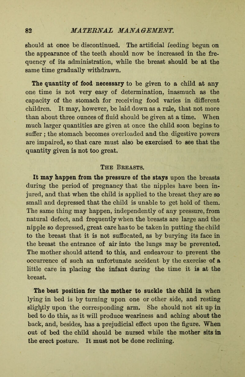 should at once be discontinued. The artificial feeding begun on the appearance of the teeth should now be increased in the fre- quency of its administration, while the breast should be at the same time gradually withdrawn. The quantity of food necessary to be given to a child at any one time is not very easy of determination, inasmuch as the capacity of the stomach for receiving food varies in different children. It may, however, be laid down as a rule, that not more than about three ounces of fluid should be given at a time. When much larger quantities are given at once the child soon begins to suffer ; the stomach becomes overloaded and the digestive powers are impaired, so that care must also be exercised to see that the quantity given is not too great. The Breasts. It may happen from the pressure of the stays upon the breasts during the period of pregnancy that the nipples have been in- jured, and that when the child is applied to the breast they are so small and depressed that the child is unable to get hold of them. The same thing may happen, independently of any pressure, from natural defect, and frequently when the breasts are large and the nipple so depressed, great care has to be taken in putting the child to the breast that it is not suffocated, as by burying its face in the breast the entrance of air into the lungs may be prevented. The mother should attend to this, and endeavour to prevent the occurrence of such an unfortunate accident by the exercise of a little care in placing the infant during the time it is at the breast. The best position for the mother to suckle the child in when lying in bed is by turning upon one or other side, and resting slightly upon the corresponding arm. She should not sit up in bed to do this, as it will produce weariness and aching about the back, and, besides, has a prejudicial effect upon the figure. When out of bed the child should be nursed while the mother sits in the erect posture. It must not be done reclining.