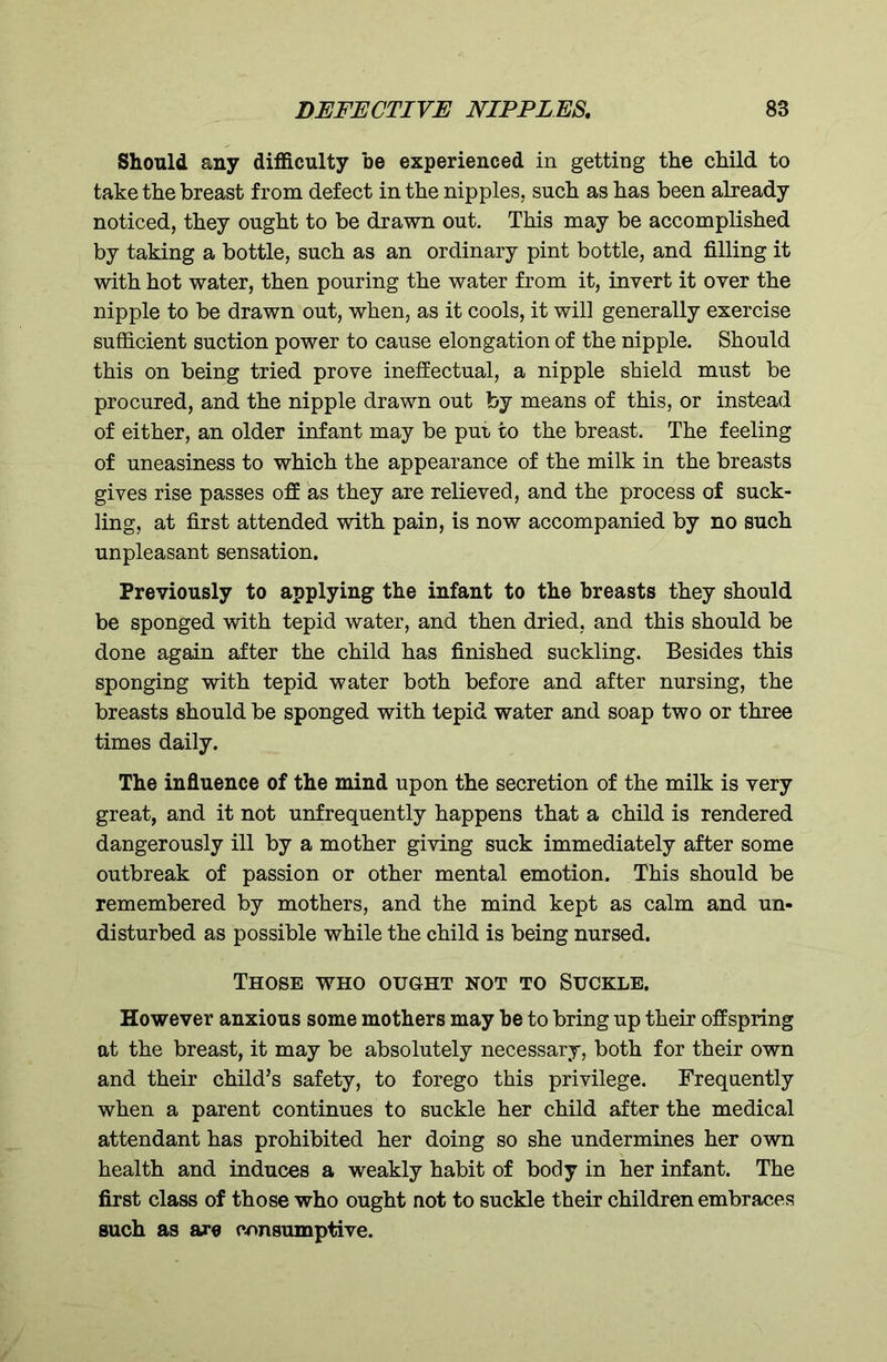 Should any difficulty be experienced in getting the child to take the breast from defect in the nipples, such as has been already noticed, they ought to be drawn out. This may be accomplished by taking a bottle, such as an ordinary pint bottle, and filling it with hot water, then pouring the water from it, invert it over the nipple to be drawn out, when, as it cools, it will generally exercise sufficient suction power to cause elongation of the nipple. Should this on being tried prove ineffectual, a nipple shield must be procured, and the nipple drawn out by means of this, or instead of either, an older infant may be put to the breast. The feeling of uneasiness to which the appearance of the milk in the breasts gives rise passes off as they are relieved, and the process of suck- ling, at first attended with pain, is now accompanied by no such unpleasant sensation. Previously to applying the infant to the breasts they should be sponged with tepid water, and then dried, and this should be done again after the child has finished suckling. Besides this sponging with tepid water both before and after nursing, the breasts should be sponged with tepid water and soap two or three times daily. The influence of the mind upon the secretion of the milk is very great, and it not unfrequently happens that a child is rendered dangerously ill by a mother giving suck immediately after some outbreak of passion or other mental emotion. This should be remembered by mothers, and the mind kept as calm and un- disturbed as possible while the child is being nursed. Those who ought not to Suckle. However anxious some mothers may be to bring up their offspring at the breast, it may be absolutely necessary, both for their own and their child’s safety, to forego this privilege. Frequently when a parent continues to suckle her child after the medical attendant has prohibited her doing so she undermines her own health and induces a weakly habit of body in her infant. The first class of those who ought not to suckle their children embraces such as are consumptive.