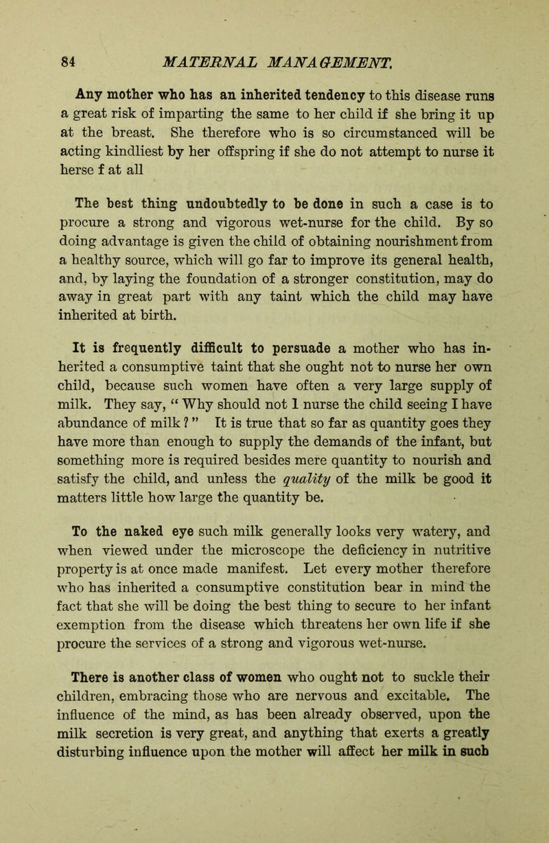 Any mother who has an inherited tendency to this disease runs a great risk of imparting the same to her child if she bring it up at the breast. She therefore who is so circumstanced will be acting kindliest by her offspring if she do not attempt to nurse it herse f at all The best thing undoubtedly to be done in such a case is to procure a strong and vigorous wet-nurse for the child. By so doing advantage is given the child of obtaining nourishment from a healthy source, which will go far to improve its general health, and, by laying the foundation of a stronger constitution, may do away in great part with any taint which the child may have inherited at birth. It is frequently difficult to persuade a mother who has in- herited a consumptive taint that she ought not to nurse her own child, because such women have often a very large supply of milk. They say, “ Why should not 1 nurse the child seeing I have abundance of milk ? ” It is true that so far as quantity goes they have more than enough to supply the demands of the infant, but something more is required besides mere quantity to nourish and satisfy the child, and unless the quality of the milk be good it matters little how large the quantity be. To the naked eye such milk generally looks very watery, and when viewed under the microscope the deficiency in nutritive property is at once made manifest. Let every mother therefore who has inherited a consumptive constitution bear in mind the fact that she will be doing the best thing to secure to her infant exemption from the disease which threatens her own life if she procure the services of a strong and vigorous wet-nurse. There is another class of women who ought not to suckle their children, embracing those who are nervous and excitable. The influence of the mind, as has been already observed, upon the milk secretion is very great, and anything that exerts a greatly disturbing influence upon the mother will affect her milk in such