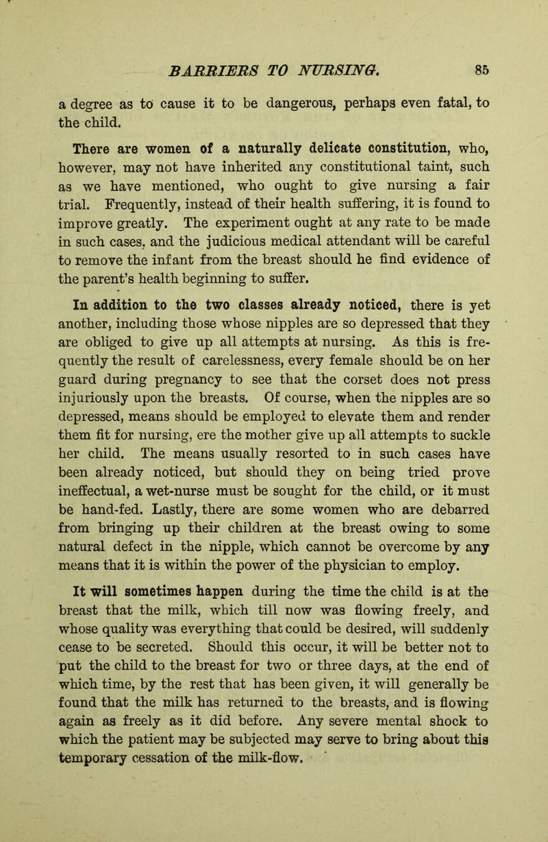 a degree as to cause it to be dangerous, perhaps even fatal, to the child. There are women of a naturally delicate constitution, who, however, may not have inherited any constitutional taint, such as we have mentioned, who ought to give nursing a fair trial. Frequently, instead of their health suffering, it is found to improve greatly. The experiment ought at any rate to be made in such cases, and the judicious medical attendant will be careful to remove the infant from the breast should he find evidence of the parent’s health beginning to suffer. In addition to the two classes already noticed, there is yet another, including those whose nipples are so depressed that they are obliged to give up all attempts at nursing. As this is fre- quently the result of carelessness, every female should be on her guard during pregnancy to see that the corset does not press injuriously upon the breasts. Of course, when the nipples are so depressed, means should be employed to elevate them and render them fit for nursing, ere the mother give up all attempts to suckle her child. The means usually resorted to in such cases have been already noticed, but should they on being tried prove ineffectual, a wet-nurse must be sought for the child, or it must be hand-fed. Lastly, there are some women who are debarred from bringing up their children at the breast owing to some natural defect in the nipple, which cannot be overcome by any means that it is within the power of the physician to employ. It will sometimes happen during the time the child is at the breast that the milk, which till now was flowing freely, and whose quality was everything that could be desired, will suddenly cease to be secreted. Should this occur, it will be better not to put the child to the breast for two or three days, at the end of which time, by the rest that has been given, it will generally be found that the milk has returned to the breasts, and is flowing again as freely as it did before. Any severe mental shock to which the patient may be subjected may serve to bring about this temporary cessation of the milk-flow.