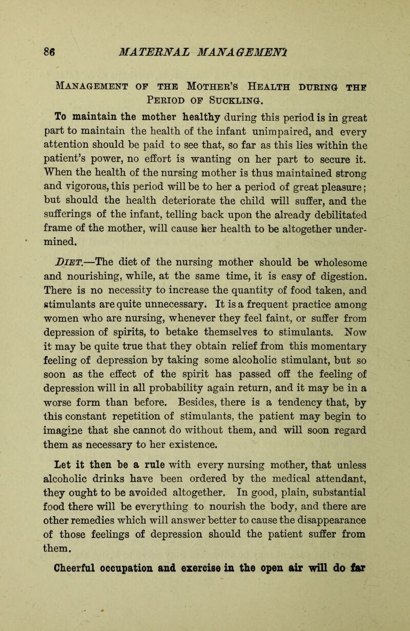 Management of the Mother’s Health during the Period of Suckling. To maintain the mother healthy during this period is in great part to maintain the health of the infant unimpaired, and every attention should be paid to see that, so far as this lies within the patient’s power, no effort is wanting on her part to secure it. When the health of the nursing mother is thus maintained strong and vigorous, this period will be to her a period of great pleasure; but should the health deteriorate the child will suffer, and the sufferings of the infant, telling back upon the already debilitated frame of the mother, will cause her health to be altogether under- mined. Diet.—The diet of the nursing mother should be wholesome and nourishing, while, at the same time, it is easy of digestion. There is no necessity to increase the quantity of food taken, and stimulants are quite unnecessary. It is a frequent practice among women who are nursing, whenever they feel faint, or suffer from depression of spirits, to betake themselves to stimulants. Now it may be quite true that they obtain relief from this momentary feeling of depression by taking some alcoholic stimulant, but so soon as the effect of the spirit has passed off the feeling of depression will in all probability again return, and it may be in a worse form than before. Besides, there is a tendency that, by this constant repetition of stimulants, the patient may begin to imagine that she cannot do without them, and will soon regard them as necessary to her existence. Let it then be a rule with every nursing mother, that unless alcoholic drinks have been ordered by the medical attendant, they ought to be avoided altogether. In good, plain, substantial food there will be everything to nourish the body, and there are other remedies which will answer better to cause the disappearance of those feelings of depression should the patient suffer from them. Cheerful occupation and exercise in the open air will do far