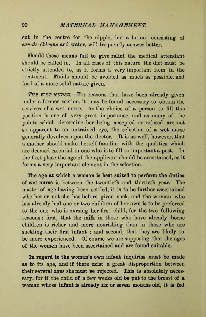 cut in the centre for the nipple, but a lotion, consisting of eau-de- Cologne and water, will frequently answer better. Should these means fail to give relief, the medical attendant should be called in. In all cases of this nature the diet must be strictly attended to, as it forms a very important item in the treatment. Fluids should be avoided as much as possible, and food of a more solid nature given. The wet nurse.—For reasons that have been already given under a former section, it may be found necessary to obtain the services of a wet nurse. As the choice of a person to fill this position is one of very great importance, and as many of the points which determine her being accepted or refused are not so apparent to an untrained eye, the selection of a wet nurse generally devolves upon the doctor. It is as well, however, that a mother should make herself familiar with the qualities which are deemed essential in one who is to fill so important a post. In the first place the age of the applicant should be ascertained, as it forms a very important element in the selection. The age at which a woman is best suited to perform the duties of wet nurse is between the twentieth and thirtieth year. The matter of age having been settled, it is to be further ascertained whether or not she has before given suck, and the woman who has already had one or two children of her own is to be preferred to the one who is nursing her first child, for the two following reasons : first, that the milk in those who have already borne children is richer and more nourishing than in those who are suckling their first infant ; and second, that they are likely to be more experienced. Of course we are supposing that the ages of the women have been ascertained and are found suitable. In regard to the woman’s own infant inquiries must be made as to its age, and if there exist a great disproportion between their several ages she must be rejected. This is absolutely neces- sary, for if the child of a few weeks old be put to the breast of a woman whose infant is already six or seven months old, it is fed