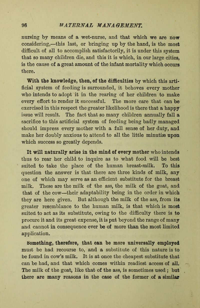 nursing by means of a wet-nurse, and that which we are now considering,—this last, or bringing up by the hand, is the most difficult of all to accomplish satisfactorily, it is under this system that so many children die, and this it is which, in our large cities, is the cause of a great amount of the infant mortality which occurs there. With the knowledge, then, of the difficulties by which this arti- ficial system of feeding is surrounded, it behoves every mother who intends to adopt it in the rearing of her children to make every effort to render it successful. The more care that can be exercised in this respect the greater likelihood is there that a happy issue will result. The fact that so many children annually fall a sacrifice to this artificial system of feeding being badly managed should impress every mother with a full sense of her duty, and make her doubly anxious to attend to all the little minutiae upon which success so greatly depends. It will naturally arise in the mind of every mother who intends thus to rear her child to inquire as to what food will be best suited to take the place of the human breast-milk. To this question the answer is that there are three kinds of milk, any one of which may serve as an efficient substitute for the breast milk. These are the milk of the ass, the milk of the goat, and that of the cow—their adaptability being in the order in which they are here given. But although the milk of the ass, from its greater resemblance to the human milk, is that which is most suited to act as its substitute, owing to the difficulty there is to procure it and its great expense, it is put beyond the range of many and cannot in consequence ever be of more than the most limited application. Something, therefore, that can be more universally employed must be had recourse to, and a substitute of this nature is to be found in cow’s milk. It is at once the cheapest substitute that can be had, and that which comes within readiest access of all. The milk of the goat, like that of the ass, is sometimes used; but there are many reasons in the case of the former of a similar