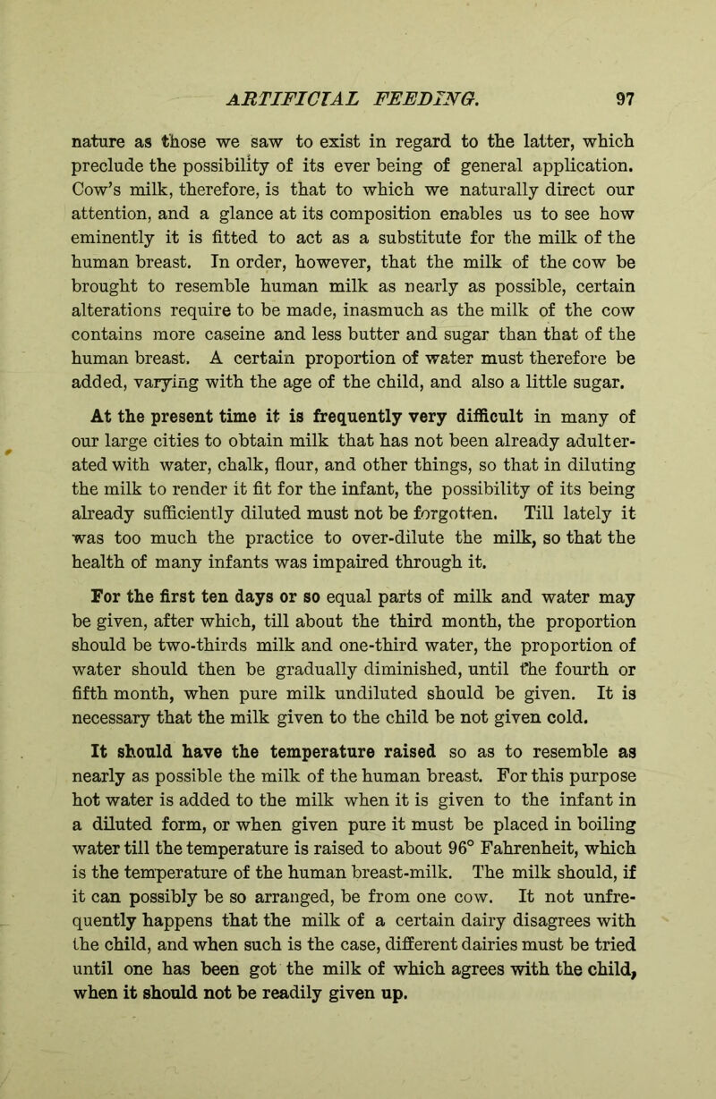 nature as those we saw to exist in regard to the latter, which preclude the possibility of its ever being of general application. Cow’s milk, therefore, is that to which we naturally direct our attention, and a glance at its composition enables us to see how eminently it is fitted to act as a substitute for the milk of the human breast. In order, however, that the milk of the cow be brought to resemble human milk as nearly as possible, certain alterations require to be made, inasmuch as the milk of the cow contains more caseine and less butter and sugar than that of the human breast. A certain proportion of water must therefore be added, varying with the age of the child, and also a little sugar. At the present time it is frequently very difficult in many of our large cities to obtain milk that has not been already adulter- ated with water, chalk, flour, and other things, so that in diluting the milk to render it fit for the infant, the possibility of its being already sufficiently diluted must not be forgotten. Till lately it was too much the practice to over-dilute the milk, so that the health of many infants was impaired through it. For the first ten days or so equal parts of milk and water may be given, after which, till about the third month, the proportion should be two-thirds milk and one-third water, the proportion of water should then be gradually diminished, until tfhe fourth or fifth month, when pure milk undiluted should be given. It is necessary that the milk given to the child be not given cold. It should have the temperature raised so as to resemble as nearly as possible the milk of the human breast. For this purpose hot water is added to the milk when it is given to the infant in a diluted form, or when given pure it must be placed in boiling water till the temperature is raised to about 96° Fahrenheit, which is the temperature of the human breast-milk. The milk should, if it can possibly be so arranged, be from one cow. It not unfre- quently happens that the milk of a certain dairy disagrees with the child, and when such is the case, different dairies must be tried until one has been got the milk of which agrees with the child, when it should not be readily given up.