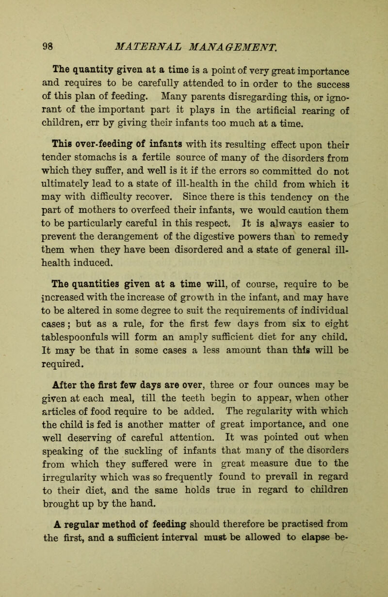 The quantity given at a time is a point of very great importance and requires to be carefully attended to in order to the success of this plan of feeding. Many parents disregarding this, or igno- rant of the important part it plays in the artificial rearing of children, err by giving their infants too much at a time. This over-feeding of infants with its resulting effect upon their tender stomachs is a fertile source of many of the disorders from which they suffer, and well is it if the errors so committed do not ultimately lead to a state of ill-health in the child from which it may with difficulty recover. Since there is this tendency on the part of mothers to overfeed their infants, we would caution them to be particularly careful in this respect. It is always easier to prevent the derangement of the digestive powers than to remedy them when they have been disordered and a state of general ill- health induced. The quantities given at a time will, of course, require to be increased with the increase of growth in the infant, and may have to be altered in some degree to suit the requirements of individual cases ; but as a rule, for the first few days from six to eight tablespoonfuls will form an amply sufficient diet for any child. It may be that in some cases a less amount than this will be required. After the first few days are over, three or four ounces may be given at each meal, till the teeth begin to appear, when other articles of food require to be added. The regularity with which the child is fed is another matter of great importance, and one well deserving of careful attention. It was pointed out when speaking of the suckling of infants that many of the disorders from which they suffered were in great measure due to the irregularity which was so frequently found to prevail in regard to their diet, and the same holds true in regard to children brought up by the hand. A regular method of feeding should therefore be practised from the first, and a sufficient interval must be allowed to elapse be-