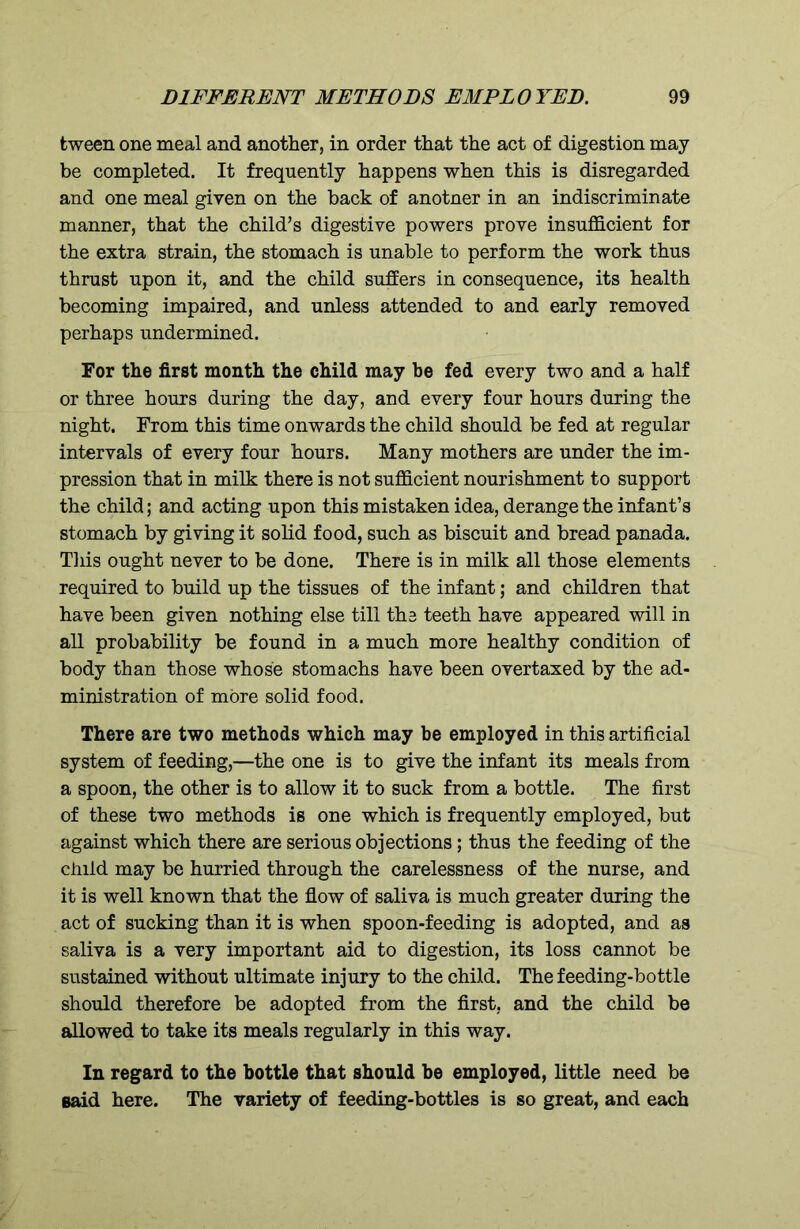 tween one meal and another, in order that the act of digestion may be completed. It frequently happens when this is disregarded and one meal given on the back of anotner in an indiscriminate manner, that the child’s digestive powers prove insufficient for the extra strain, the stomach is unable to perform the work thus thrust upon it, and the child suffers in consequence, its health becoming impaired, and unless attended to and early removed perhaps undermined. For the first month the child may be fed every two and a half or three hours during the day, and every four hours during the night. From this time onwards the child should be fed at regular intervals of every four hours. Many mothers are under the im- pression that in milk there is not sufficient nourishment to support the child; and acting upon this mistaken idea, derange the infant’s stomach by giving it solid food, such as biscuit and bread panada. This ought never to be done. There is in milk all those elements required to build up the tissues of the infant; and children that have been given nothing else till the teeth have appeared will in all probability be found in a much more healthy condition of body than those whose stomachs have been overtaxed by the ad- ministration of more solid food. There are two methods which may be employed in this artificial system of feeding,—the one is to give the infant its meals from a spoon, the other is to allow it to suck from a bottle. The first of these two methods is one which is frequently employed, but against which there are serious objections; thus the feeding of the child may be hurried through the carelessness of the nurse, and it is well known that the flow of saliva is much greater during the act of sucking than it is when spoon-feeding is adopted, and as saliva is a very important aid to digestion, its loss cannot be sustained without ultimate injury to the child. The feeding-bottle should therefore be adopted from the first, and the child be allowed to take its meals regularly in this way. In regard to the bottle that should be employed, little need be said here. The variety of feeding-bottles is so great, and each