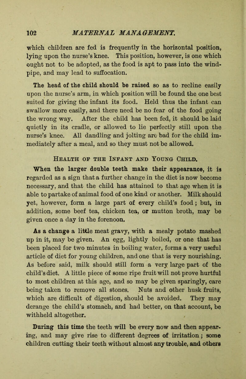 which children are fed is frequently in the horizontal position, lying upon the nurse’s knee. This position, however, is one which ought not to be adopted, as the food is apt to pass into the wind- pipe, and may lead to suffocation. The head of the child should be raised so as to recline easily upon the nurse’s arm, in which position will be found the one best suited for giving the infant its food. Held thus the infant can swallow more easily, and there need be no fear of the food going the wrong way. After the child has been fed, it should be laid quietly in its cradle, or allowed to lie perfectly still upon the nurse’s knee. All dandling and jolting are bad for the child im- mediately after a meal, and so they must not be allowed. Health of the Infant and Young Child. When the larger double teeth make their appearance, it is regarded as a sign that a further change in the diet is now become necessary, and that the child has attained to that age when it is able to partake of animal food of one kind or another. Milk should yet, however, form a large part of every child’s food; but, in addition, some beef tea, chicken tea, or mutton broth, may be given once a day in the forenoon. As a change a little meat gravy, with a mealy potato mashed up in it, may be given. An egg, lightly boiled, or one that has been placed for two minutes in boiling water, forms a very useful article of diet for young children, and one that is very nourishing. As before said, milk should still form a very large part of the child’s diet. A little piece of some ripe fruit will not prove hurtful to most children at this age, and so may be given sparingly, care being taken to remove all stones. Nuts and other husk fruits, which are difficult of digestion, should be avoided. They may derange the child’s stomach, and had better, on that account, be withheld altogether. During this time the teeth will be every now and then appear- ing, and may give rise to different degrees of irritation ; some children cutting their teeth without almost any trouble, and others