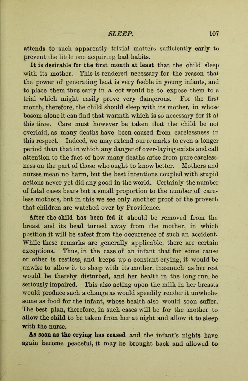 attends to such apparently trivial matters sufficiently early to prevent the little one acquiring bad habits. It is desirable for the first month at least that the child sleep with its mother. This is rendered necessary for the reason that the power of generating heat is very feeble in young infants, and to place them thus early in a cot would be to expose them to a trial which might easily prove very dangerous. For the first month, therefore, the child should sleep with its mother, in whose bosom alone it can find that warmth which is so necessary for it at this time. Care must however be taken that the child be not overlaid, as many deaths have been caused from carelessness in this respect. Indeed, we may extend our remarks to even a longer period than that in which any danger of over-laying exists and call attention to the fact of how many deaths arise from pure careless- ness on the part of those who ought to know better. Mothers and nurses mean no harm, but the best intentions coupled with stupid actions never yet did any good in the world. Certainly the number of fatal cases bears but a small proportion to the number of care- less mothers, but in this we see only another proof of the proverl» that children are watched over by Providence. After the child has been fed it should be removed from the breast and its head turned away from the mother, in which position it will be safest from the occurrence of such an accident. While these remarks are generally applicable, there are certain exceptions. Thus, in the case of an infant that for some cause or other is restless, and keeps up a constant crying, it would be unwise to allow it to sleep with its mother, inasmuch as her rest would be thereby disturbed, and her health in the long run. be seriously impaired. This also acting upon the milk in her breasts would produce such a change as would speedily render it unwhole- some as food for the infant, whose health also would soon suffer. The best plan, therefore, in such cases will be for the mother to allow the child to be taken from her at night and allow it to sleep with the nurse. As soon as the crying has ceased and the infant’s nights have again become peaceful, it may be brought back and allowed to