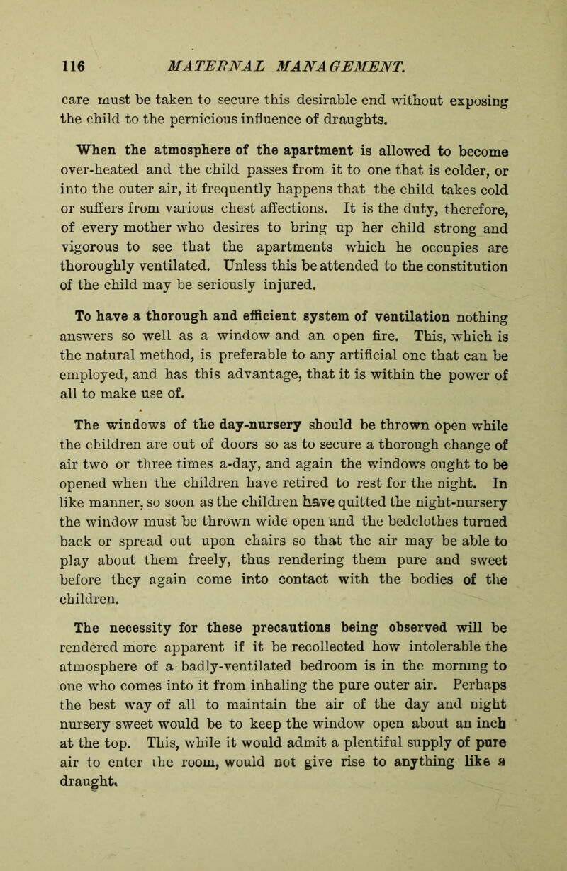 care must be taken to secure this desirable end without exposing the child to the pernicious influence of draughts. When the atmosphere of the apartment is allowed to become over-heated and the child passes from it to one that is colder, or into the outer air, it frequently happens that the child takes cold or suffers from various chest affections. It is the duty, therefore, of every mother who desires to bring up her child strong and vigorous to see that the apartments which he occupies are thoroughly ventilated. Unless this be attended to the constitution of the child may be seriously injured. To have a thorough and efficient system of ventilation nothing answers so well as a window and an open fire. This, which is the natural method, is preferable to any artificial one that can be employed, and has this advantage, that it is within the power of all to make use of. The windows of the day-nursery should be thrown open while the children are out of doors so as to secure a thorough change of air two or three times a-day, and again the windows ought to be opened when the children have retired to rest for the night. In like manner, so soon as the children have quitted the night-nursery the window must be thrown wide open and the bedclothes turned back or spread out upon chairs so that the air may be able to play about them freely, thus rendering them pure and sweet before they again come into contact with the bodies of the children. The necessity for these precautions being observed will be rendered more apparent if it be recollected how intolerable the atmosphere of a badly-ventilated bedroom is in the mormng to one who comes into it from inhaling the pure outer air. Perhaps the best way of all to maintain the air of the day and night nursery sweet would be to keep the window open about an inch at the top. This, while it would admit a plentiful supply of pure air to enter ihe room, would not give rise to anything like a draught.