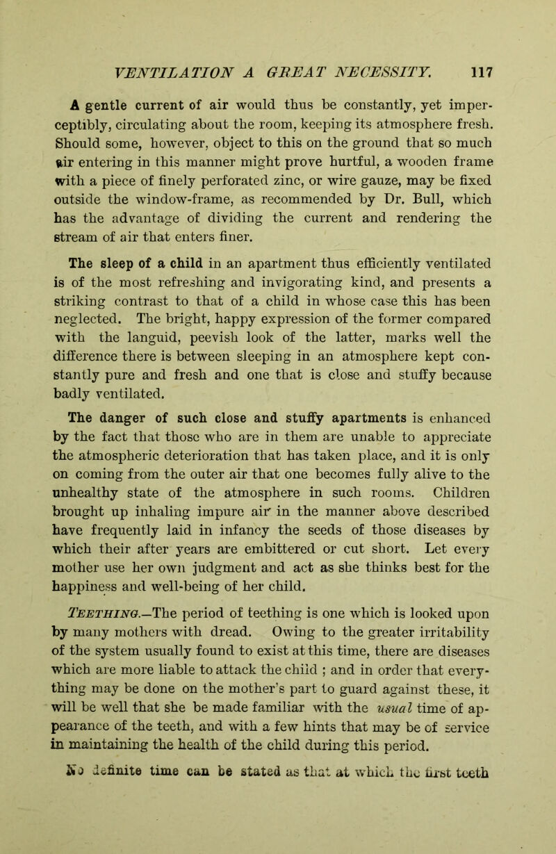 A gentle current of air would thus be constantly, yet imper- ceptibly, circulating about the room, keeping its atmosphere fresh. Should some, however, object to this on the ground that so much air entering in this manner might prove hurtful, a wooden frame with a piece of finely perforated zinc, or wire gauze, may be fixed outside the window-frame, as recommended by Dr. Bull, which has the advantage of dividing the current and rendering the stream of air that enters finer. The sleep of a child in an apartment thus efficiently ventilated is of the most refreshing and invigorating kind, and presents a striking contrast to that of a child in whose case this has been neglected. The bright, happy expression of the former compared with the languid, peevish look of the latter, marks well the difference there is between sleeping in an atmosphere kept con- stantly pure and fresh and one that is close and stuffy because badly ventilated. The danger of such close and stuffy apartments is enhanced by the fact that those who are in them are unable to appreciate the atmospheric deterioration that has taken place, and it is only on coming from the outer air that one becomes fully alive to the unhealthy state of the atmosphere in such rooms. Children brought up inhaling impure air in the manner above described have frequently laid in infancy the seeds of those diseases by which their after years are embittered or cut short. Let every mother use her own judgment and act as she thinks best for the happiness and well-being of her child. Teething.—The period of teething is one which is looked upon by many mothers with dread. Owing to the greater irritability of the system usually found to exist at this time, there are diseases which are more liable to attack the child ; and in order that every- thing may be done on the mother’s part to guard against these, it will be well that she be made familiar with the usual time of ap- pearance of the teeth, and with a few hints that may be of service in maintaining the health of the child during this period. So definite time can be stated as that at which the first teeth